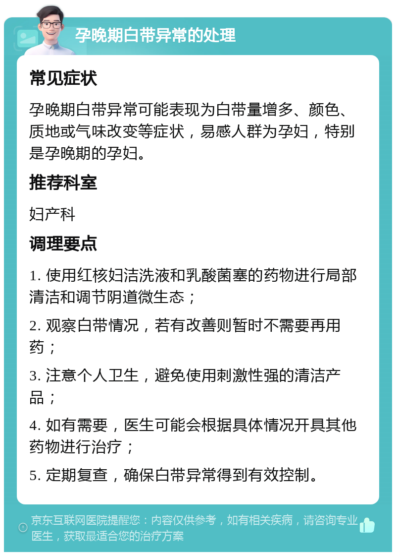 孕晚期白带异常的处理 常见症状 孕晚期白带异常可能表现为白带量增多、颜色、质地或气味改变等症状，易感人群为孕妇，特别是孕晚期的孕妇。 推荐科室 妇产科 调理要点 1. 使用红核妇洁洗液和乳酸菌塞的药物进行局部清洁和调节阴道微生态； 2. 观察白带情况，若有改善则暂时不需要再用药； 3. 注意个人卫生，避免使用刺激性强的清洁产品； 4. 如有需要，医生可能会根据具体情况开具其他药物进行治疗； 5. 定期复查，确保白带异常得到有效控制。