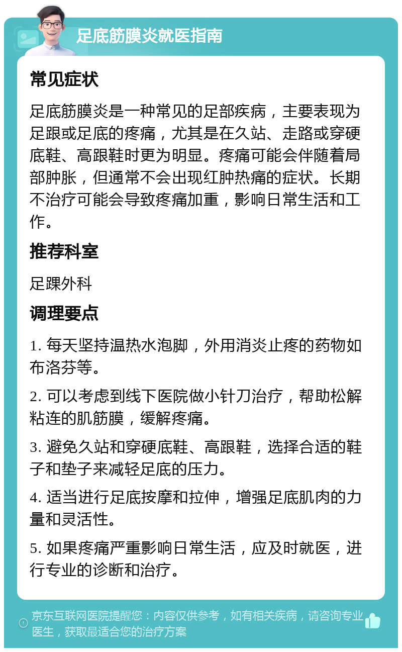 足底筋膜炎就医指南 常见症状 足底筋膜炎是一种常见的足部疾病，主要表现为足跟或足底的疼痛，尤其是在久站、走路或穿硬底鞋、高跟鞋时更为明显。疼痛可能会伴随着局部肿胀，但通常不会出现红肿热痛的症状。长期不治疗可能会导致疼痛加重，影响日常生活和工作。 推荐科室 足踝外科 调理要点 1. 每天坚持温热水泡脚，外用消炎止疼的药物如布洛芬等。 2. 可以考虑到线下医院做小针刀治疗，帮助松解粘连的肌筋膜，缓解疼痛。 3. 避免久站和穿硬底鞋、高跟鞋，选择合适的鞋子和垫子来减轻足底的压力。 4. 适当进行足底按摩和拉伸，增强足底肌肉的力量和灵活性。 5. 如果疼痛严重影响日常生活，应及时就医，进行专业的诊断和治疗。