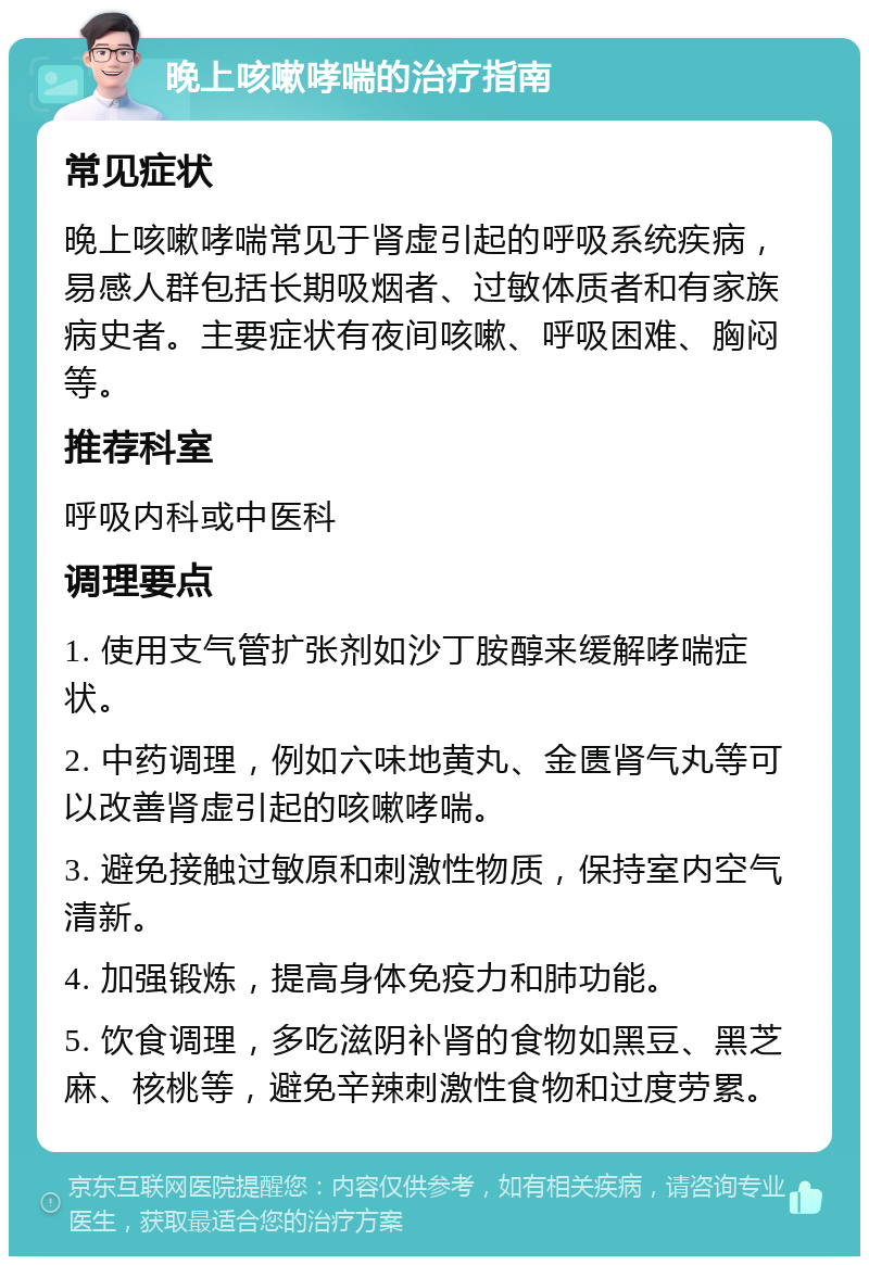 晚上咳嗽哮喘的治疗指南 常见症状 晚上咳嗽哮喘常见于肾虚引起的呼吸系统疾病，易感人群包括长期吸烟者、过敏体质者和有家族病史者。主要症状有夜间咳嗽、呼吸困难、胸闷等。 推荐科室 呼吸内科或中医科 调理要点 1. 使用支气管扩张剂如沙丁胺醇来缓解哮喘症状。 2. 中药调理，例如六味地黄丸、金匮肾气丸等可以改善肾虚引起的咳嗽哮喘。 3. 避免接触过敏原和刺激性物质，保持室内空气清新。 4. 加强锻炼，提高身体免疫力和肺功能。 5. 饮食调理，多吃滋阴补肾的食物如黑豆、黑芝麻、核桃等，避免辛辣刺激性食物和过度劳累。