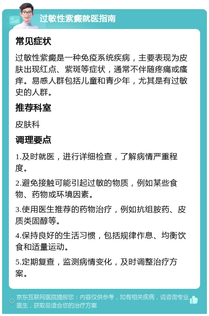 过敏性紫癜就医指南 常见症状 过敏性紫癜是一种免疫系统疾病，主要表现为皮肤出现红点、紫斑等症状，通常不伴随疼痛或瘙痒。易感人群包括儿童和青少年，尤其是有过敏史的人群。 推荐科室 皮肤科 调理要点 1.及时就医，进行详细检查，了解病情严重程度。 2.避免接触可能引起过敏的物质，例如某些食物、药物或环境因素。 3.使用医生推荐的药物治疗，例如抗组胺药、皮质类固醇等。 4.保持良好的生活习惯，包括规律作息、均衡饮食和适量运动。 5.定期复查，监测病情变化，及时调整治疗方案。