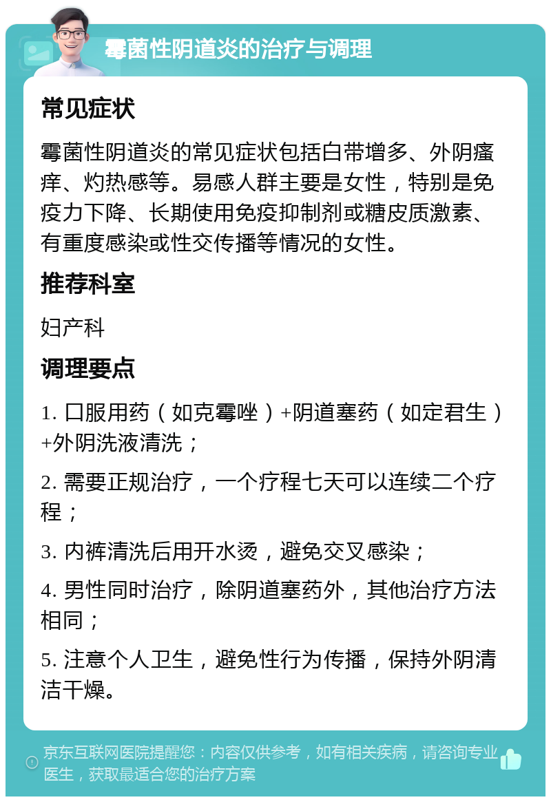 霉菌性阴道炎的治疗与调理 常见症状 霉菌性阴道炎的常见症状包括白带增多、外阴瘙痒、灼热感等。易感人群主要是女性，特别是免疫力下降、长期使用免疫抑制剂或糖皮质激素、有重度感染或性交传播等情况的女性。 推荐科室 妇产科 调理要点 1. 口服用药（如克霉唑）+阴道塞药（如定君生）+外阴洗液清洗； 2. 需要正规治疗，一个疗程七天可以连续二个疗程； 3. 内裤清洗后用开水烫，避免交叉感染； 4. 男性同时治疗，除阴道塞药外，其他治疗方法相同； 5. 注意个人卫生，避免性行为传播，保持外阴清洁干燥。