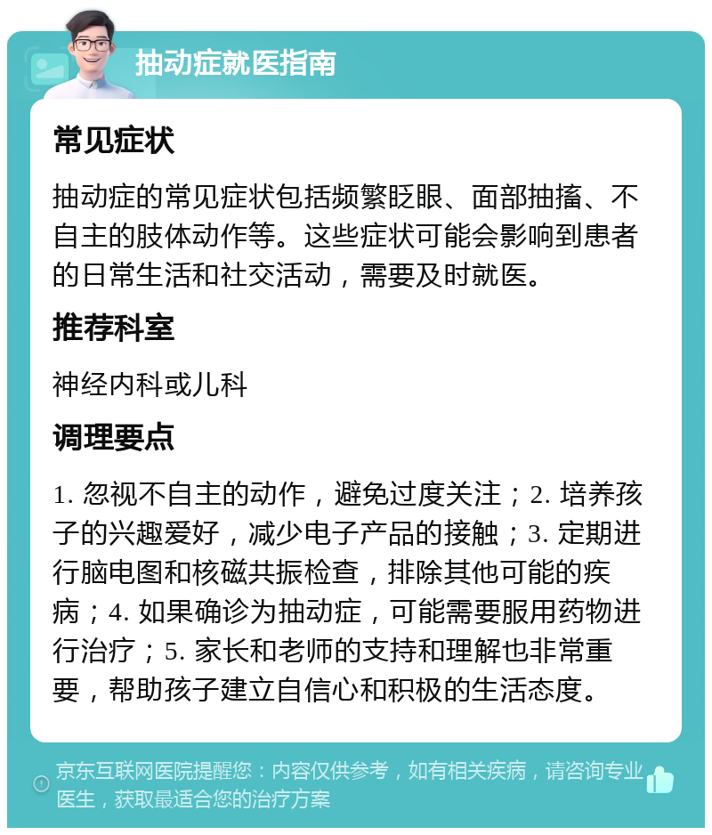 抽动症就医指南 常见症状 抽动症的常见症状包括频繁眨眼、面部抽搐、不自主的肢体动作等。这些症状可能会影响到患者的日常生活和社交活动，需要及时就医。 推荐科室 神经内科或儿科 调理要点 1. 忽视不自主的动作，避免过度关注；2. 培养孩子的兴趣爱好，减少电子产品的接触；3. 定期进行脑电图和核磁共振检查，排除其他可能的疾病；4. 如果确诊为抽动症，可能需要服用药物进行治疗；5. 家长和老师的支持和理解也非常重要，帮助孩子建立自信心和积极的生活态度。