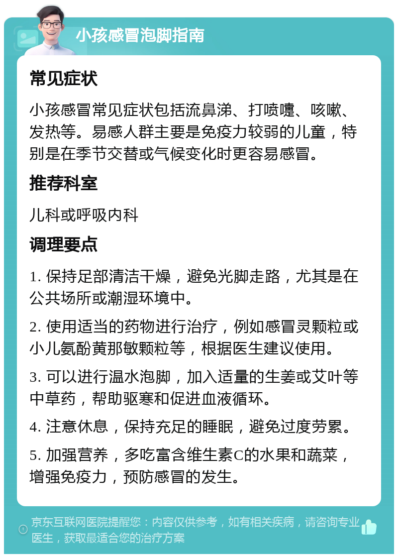 小孩感冒泡脚指南 常见症状 小孩感冒常见症状包括流鼻涕、打喷嚏、咳嗽、发热等。易感人群主要是免疫力较弱的儿童，特别是在季节交替或气候变化时更容易感冒。 推荐科室 儿科或呼吸内科 调理要点 1. 保持足部清洁干燥，避免光脚走路，尤其是在公共场所或潮湿环境中。 2. 使用适当的药物进行治疗，例如感冒灵颗粒或小儿氨酚黄那敏颗粒等，根据医生建议使用。 3. 可以进行温水泡脚，加入适量的生姜或艾叶等中草药，帮助驱寒和促进血液循环。 4. 注意休息，保持充足的睡眠，避免过度劳累。 5. 加强营养，多吃富含维生素C的水果和蔬菜，增强免疫力，预防感冒的发生。