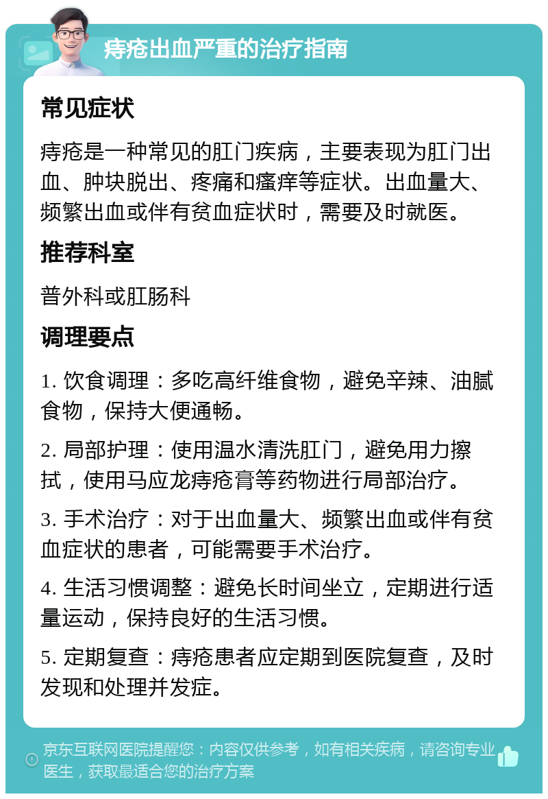 痔疮出血严重的治疗指南 常见症状 痔疮是一种常见的肛门疾病，主要表现为肛门出血、肿块脱出、疼痛和瘙痒等症状。出血量大、频繁出血或伴有贫血症状时，需要及时就医。 推荐科室 普外科或肛肠科 调理要点 1. 饮食调理：多吃高纤维食物，避免辛辣、油腻食物，保持大便通畅。 2. 局部护理：使用温水清洗肛门，避免用力擦拭，使用马应龙痔疮膏等药物进行局部治疗。 3. 手术治疗：对于出血量大、频繁出血或伴有贫血症状的患者，可能需要手术治疗。 4. 生活习惯调整：避免长时间坐立，定期进行适量运动，保持良好的生活习惯。 5. 定期复查：痔疮患者应定期到医院复查，及时发现和处理并发症。