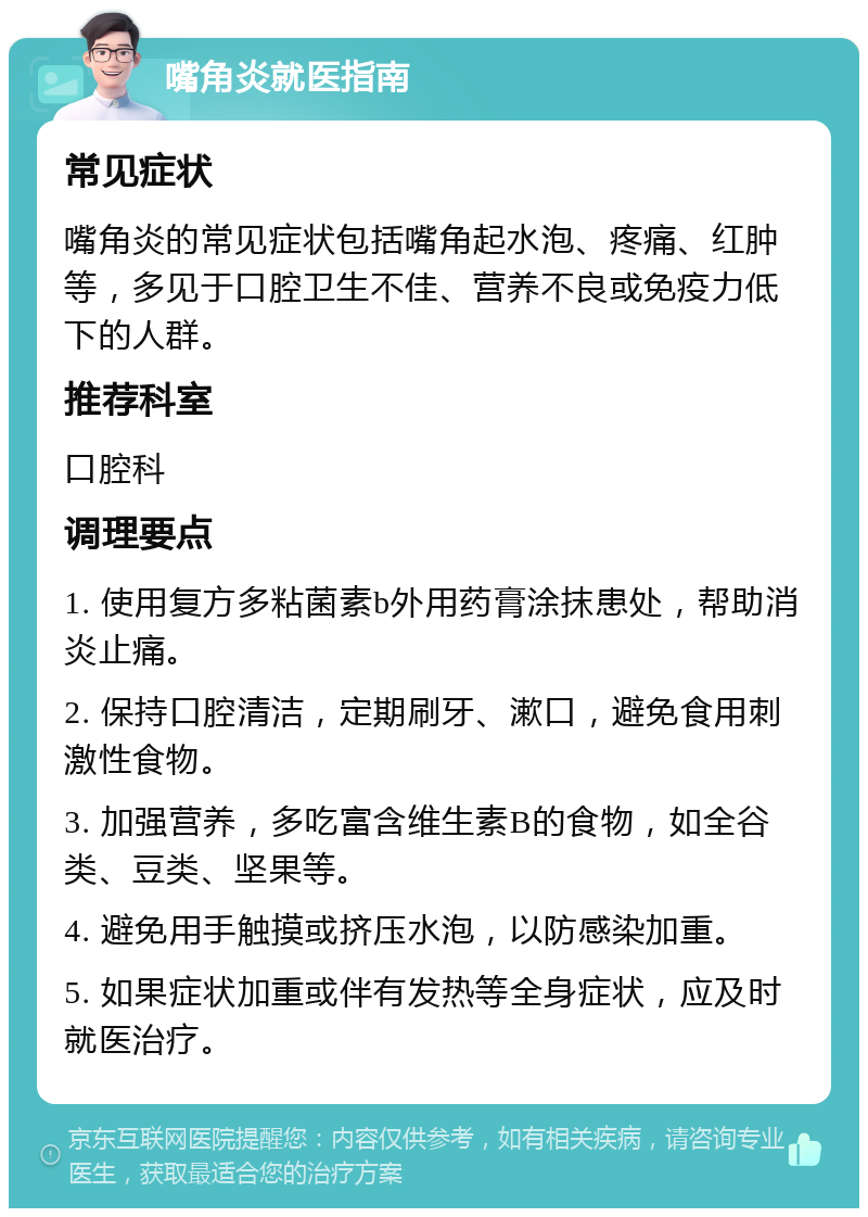 嘴角炎就医指南 常见症状 嘴角炎的常见症状包括嘴角起水泡、疼痛、红肿等，多见于口腔卫生不佳、营养不良或免疫力低下的人群。 推荐科室 口腔科 调理要点 1. 使用复方多粘菌素b外用药膏涂抹患处，帮助消炎止痛。 2. 保持口腔清洁，定期刷牙、漱口，避免食用刺激性食物。 3. 加强营养，多吃富含维生素B的食物，如全谷类、豆类、坚果等。 4. 避免用手触摸或挤压水泡，以防感染加重。 5. 如果症状加重或伴有发热等全身症状，应及时就医治疗。