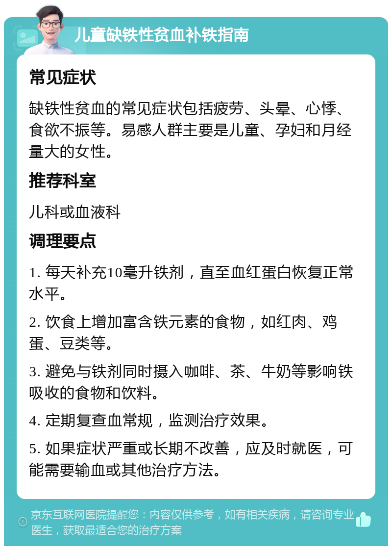 儿童缺铁性贫血补铁指南 常见症状 缺铁性贫血的常见症状包括疲劳、头晕、心悸、食欲不振等。易感人群主要是儿童、孕妇和月经量大的女性。 推荐科室 儿科或血液科 调理要点 1. 每天补充10毫升铁剂，直至血红蛋白恢复正常水平。 2. 饮食上增加富含铁元素的食物，如红肉、鸡蛋、豆类等。 3. 避免与铁剂同时摄入咖啡、茶、牛奶等影响铁吸收的食物和饮料。 4. 定期复查血常规，监测治疗效果。 5. 如果症状严重或长期不改善，应及时就医，可能需要输血或其他治疗方法。