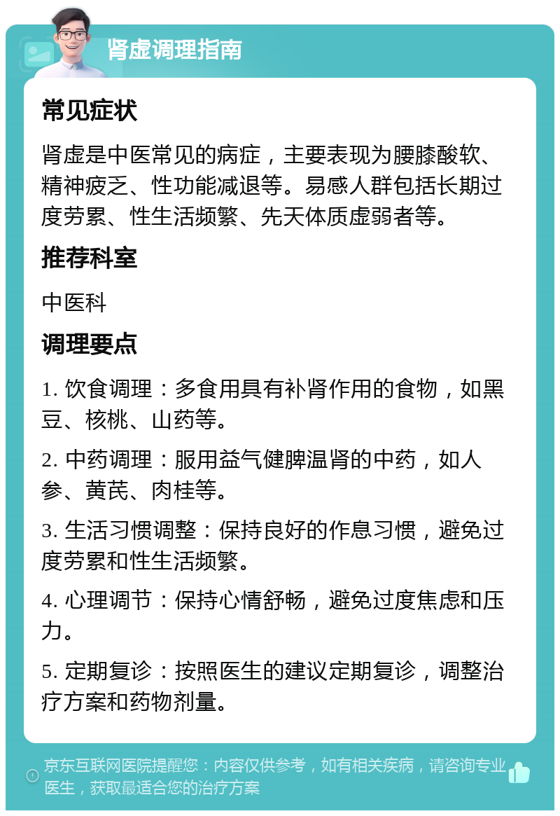 肾虚调理指南 常见症状 肾虚是中医常见的病症，主要表现为腰膝酸软、精神疲乏、性功能减退等。易感人群包括长期过度劳累、性生活频繁、先天体质虚弱者等。 推荐科室 中医科 调理要点 1. 饮食调理：多食用具有补肾作用的食物，如黑豆、核桃、山药等。 2. 中药调理：服用益气健脾温肾的中药，如人参、黄芪、肉桂等。 3. 生活习惯调整：保持良好的作息习惯，避免过度劳累和性生活频繁。 4. 心理调节：保持心情舒畅，避免过度焦虑和压力。 5. 定期复诊：按照医生的建议定期复诊，调整治疗方案和药物剂量。