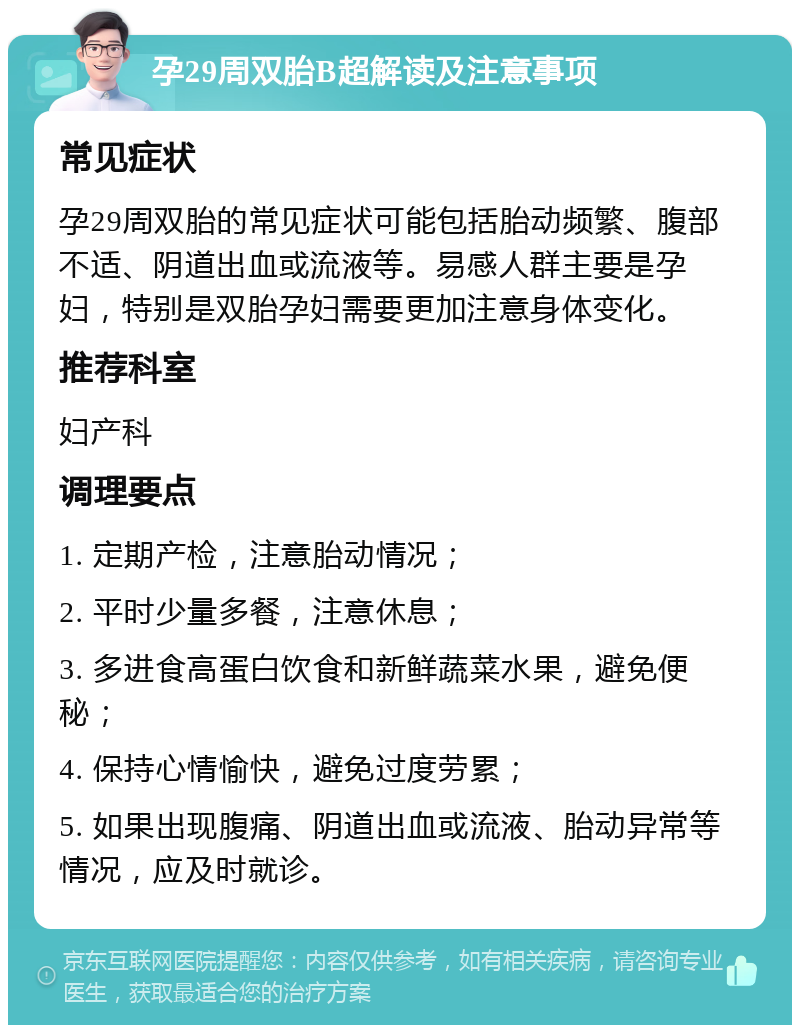 孕29周双胎B超解读及注意事项 常见症状 孕29周双胎的常见症状可能包括胎动频繁、腹部不适、阴道出血或流液等。易感人群主要是孕妇，特别是双胎孕妇需要更加注意身体变化。 推荐科室 妇产科 调理要点 1. 定期产检，注意胎动情况； 2. 平时少量多餐，注意休息； 3. 多进食高蛋白饮食和新鲜蔬菜水果，避免便秘； 4. 保持心情愉快，避免过度劳累； 5. 如果出现腹痛、阴道出血或流液、胎动异常等情况，应及时就诊。