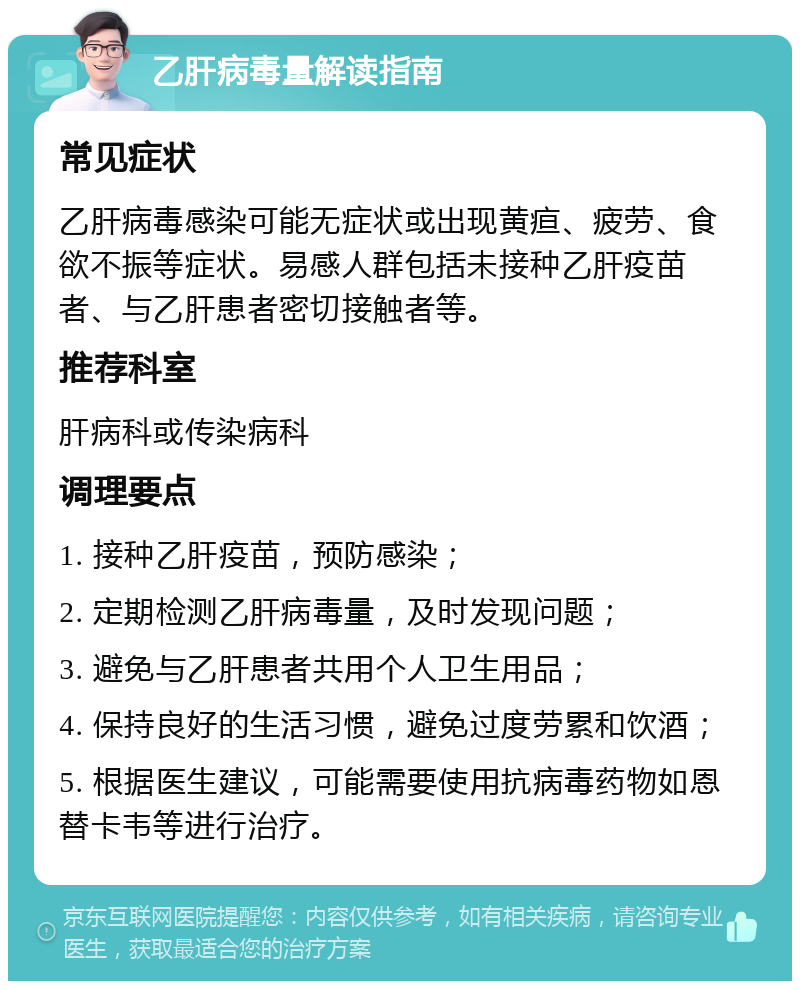 乙肝病毒量解读指南 常见症状 乙肝病毒感染可能无症状或出现黄疸、疲劳、食欲不振等症状。易感人群包括未接种乙肝疫苗者、与乙肝患者密切接触者等。 推荐科室 肝病科或传染病科 调理要点 1. 接种乙肝疫苗，预防感染； 2. 定期检测乙肝病毒量，及时发现问题； 3. 避免与乙肝患者共用个人卫生用品； 4. 保持良好的生活习惯，避免过度劳累和饮酒； 5. 根据医生建议，可能需要使用抗病毒药物如恩替卡韦等进行治疗。