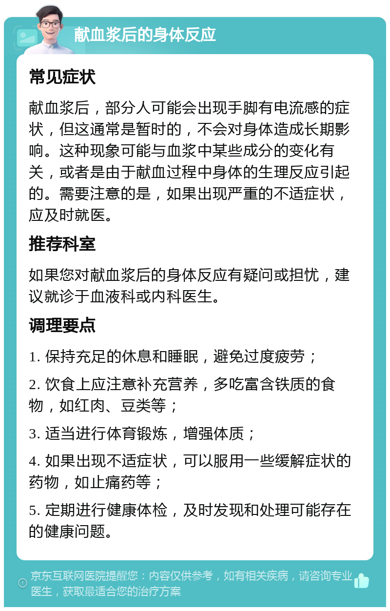 献血浆后的身体反应 常见症状 献血浆后，部分人可能会出现手脚有电流感的症状，但这通常是暂时的，不会对身体造成长期影响。这种现象可能与血浆中某些成分的变化有关，或者是由于献血过程中身体的生理反应引起的。需要注意的是，如果出现严重的不适症状，应及时就医。 推荐科室 如果您对献血浆后的身体反应有疑问或担忧，建议就诊于血液科或内科医生。 调理要点 1. 保持充足的休息和睡眠，避免过度疲劳； 2. 饮食上应注意补充营养，多吃富含铁质的食物，如红肉、豆类等； 3. 适当进行体育锻炼，增强体质； 4. 如果出现不适症状，可以服用一些缓解症状的药物，如止痛药等； 5. 定期进行健康体检，及时发现和处理可能存在的健康问题。