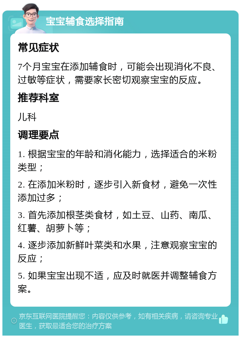 宝宝辅食选择指南 常见症状 7个月宝宝在添加辅食时，可能会出现消化不良、过敏等症状，需要家长密切观察宝宝的反应。 推荐科室 儿科 调理要点 1. 根据宝宝的年龄和消化能力，选择适合的米粉类型； 2. 在添加米粉时，逐步引入新食材，避免一次性添加过多； 3. 首先添加根茎类食材，如土豆、山药、南瓜、红薯、胡萝卜等； 4. 逐步添加新鲜叶菜类和水果，注意观察宝宝的反应； 5. 如果宝宝出现不适，应及时就医并调整辅食方案。