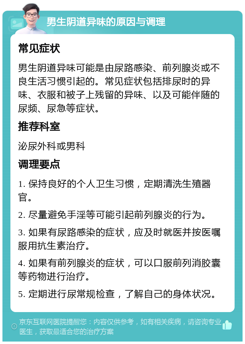 男生阴道异味的原因与调理 常见症状 男生阴道异味可能是由尿路感染、前列腺炎或不良生活习惯引起的。常见症状包括排尿时的异味、衣服和被子上残留的异味、以及可能伴随的尿频、尿急等症状。 推荐科室 泌尿外科或男科 调理要点 1. 保持良好的个人卫生习惯，定期清洗生殖器官。 2. 尽量避免手淫等可能引起前列腺炎的行为。 3. 如果有尿路感染的症状，应及时就医并按医嘱服用抗生素治疗。 4. 如果有前列腺炎的症状，可以口服前列消胶囊等药物进行治疗。 5. 定期进行尿常规检查，了解自己的身体状况。