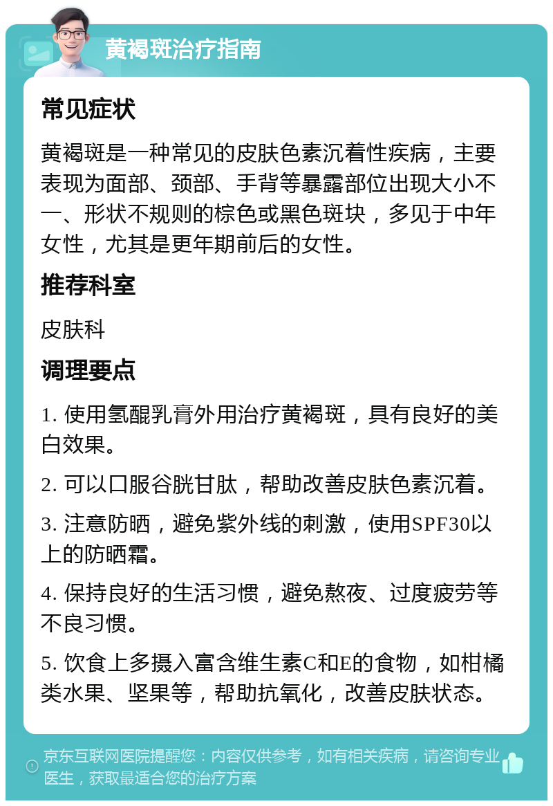 黄褐斑治疗指南 常见症状 黄褐斑是一种常见的皮肤色素沉着性疾病，主要表现为面部、颈部、手背等暴露部位出现大小不一、形状不规则的棕色或黑色斑块，多见于中年女性，尤其是更年期前后的女性。 推荐科室 皮肤科 调理要点 1. 使用氢醌乳膏外用治疗黄褐斑，具有良好的美白效果。 2. 可以口服谷胱甘肽，帮助改善皮肤色素沉着。 3. 注意防晒，避免紫外线的刺激，使用SPF30以上的防晒霜。 4. 保持良好的生活习惯，避免熬夜、过度疲劳等不良习惯。 5. 饮食上多摄入富含维生素C和E的食物，如柑橘类水果、坚果等，帮助抗氧化，改善皮肤状态。