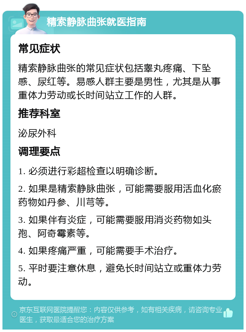 精索静脉曲张就医指南 常见症状 精索静脉曲张的常见症状包括睾丸疼痛、下坠感、尿红等。易感人群主要是男性，尤其是从事重体力劳动或长时间站立工作的人群。 推荐科室 泌尿外科 调理要点 1. 必须进行彩超检查以明确诊断。 2. 如果是精索静脉曲张，可能需要服用活血化瘀药物如丹参、川芎等。 3. 如果伴有炎症，可能需要服用消炎药物如头孢、阿奇霉素等。 4. 如果疼痛严重，可能需要手术治疗。 5. 平时要注意休息，避免长时间站立或重体力劳动。