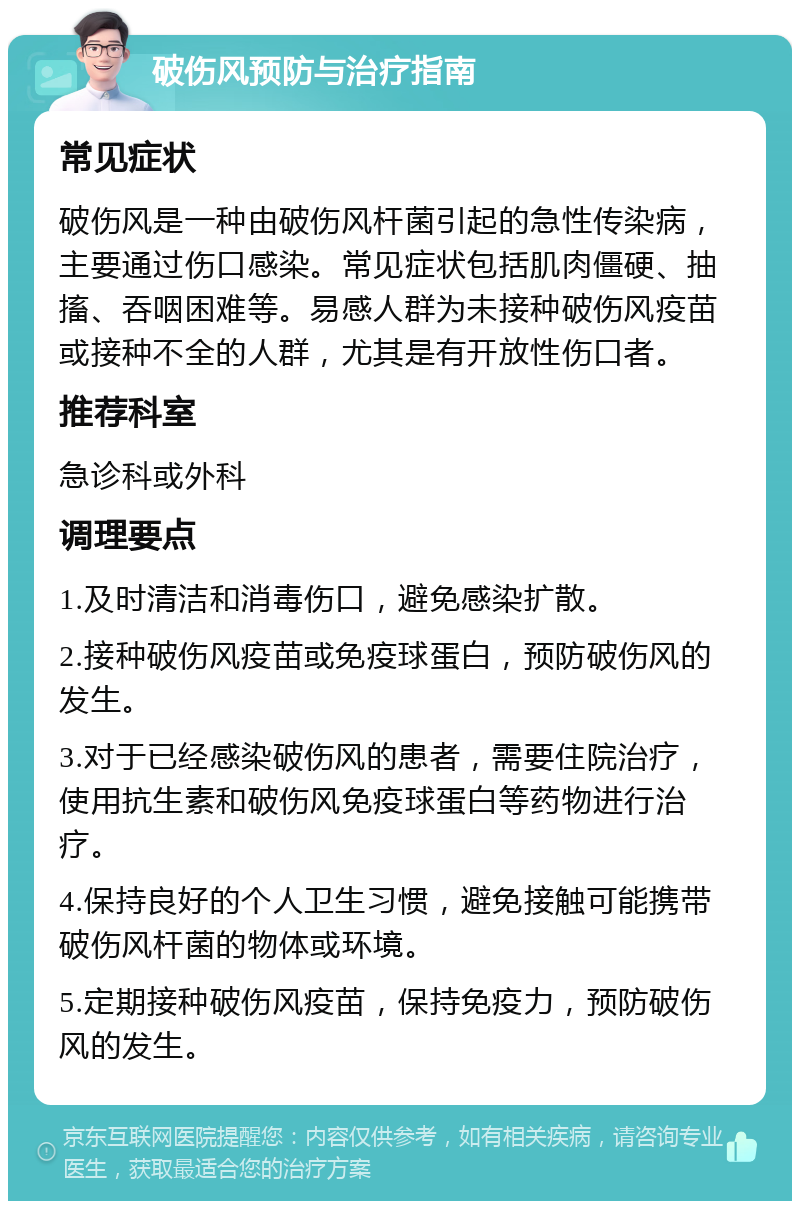 破伤风预防与治疗指南 常见症状 破伤风是一种由破伤风杆菌引起的急性传染病，主要通过伤口感染。常见症状包括肌肉僵硬、抽搐、吞咽困难等。易感人群为未接种破伤风疫苗或接种不全的人群，尤其是有开放性伤口者。 推荐科室 急诊科或外科 调理要点 1.及时清洁和消毒伤口，避免感染扩散。 2.接种破伤风疫苗或免疫球蛋白，预防破伤风的发生。 3.对于已经感染破伤风的患者，需要住院治疗，使用抗生素和破伤风免疫球蛋白等药物进行治疗。 4.保持良好的个人卫生习惯，避免接触可能携带破伤风杆菌的物体或环境。 5.定期接种破伤风疫苗，保持免疫力，预防破伤风的发生。