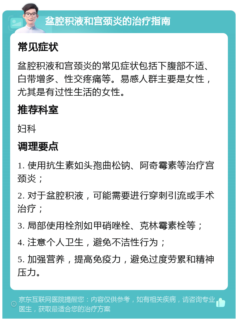 盆腔积液和宫颈炎的治疗指南 常见症状 盆腔积液和宫颈炎的常见症状包括下腹部不适、白带增多、性交疼痛等。易感人群主要是女性，尤其是有过性生活的女性。 推荐科室 妇科 调理要点 1. 使用抗生素如头孢曲松钠、阿奇霉素等治疗宫颈炎； 2. 对于盆腔积液，可能需要进行穿刺引流或手术治疗； 3. 局部使用栓剂如甲硝唑栓、克林霉素栓等； 4. 注意个人卫生，避免不洁性行为； 5. 加强营养，提高免疫力，避免过度劳累和精神压力。