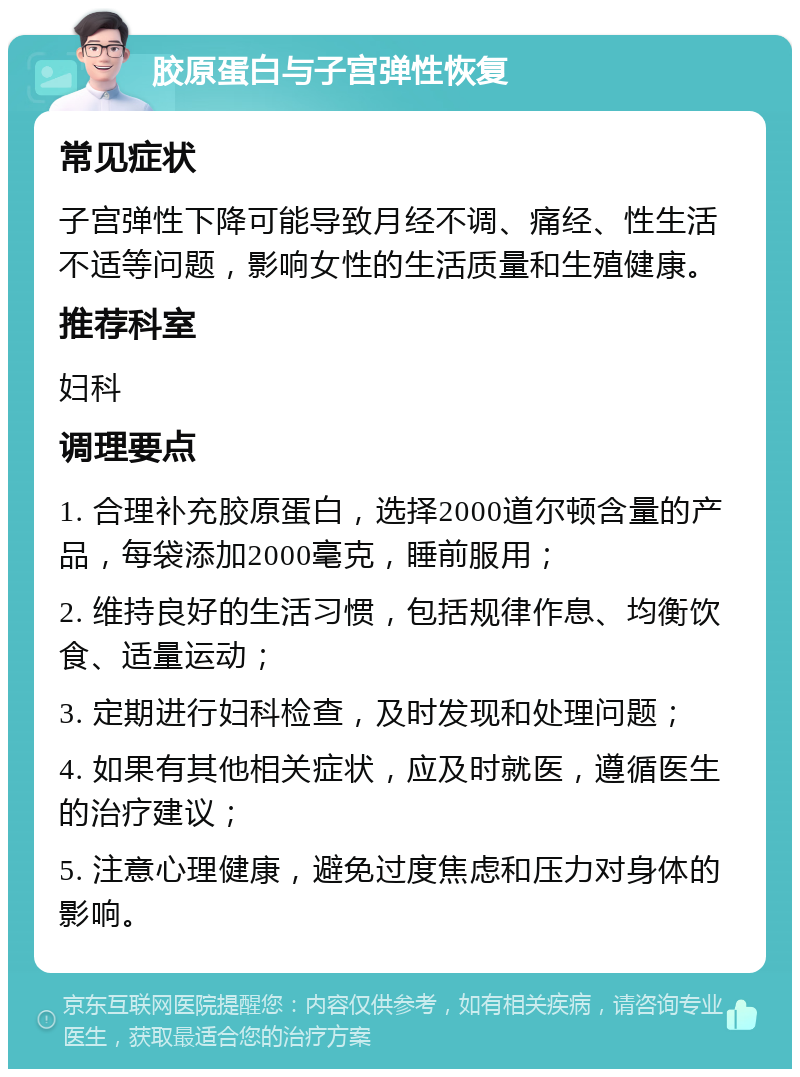 胶原蛋白与子宫弹性恢复 常见症状 子宫弹性下降可能导致月经不调、痛经、性生活不适等问题，影响女性的生活质量和生殖健康。 推荐科室 妇科 调理要点 1. 合理补充胶原蛋白，选择2000道尔顿含量的产品，每袋添加2000毫克，睡前服用； 2. 维持良好的生活习惯，包括规律作息、均衡饮食、适量运动； 3. 定期进行妇科检查，及时发现和处理问题； 4. 如果有其他相关症状，应及时就医，遵循医生的治疗建议； 5. 注意心理健康，避免过度焦虑和压力对身体的影响。