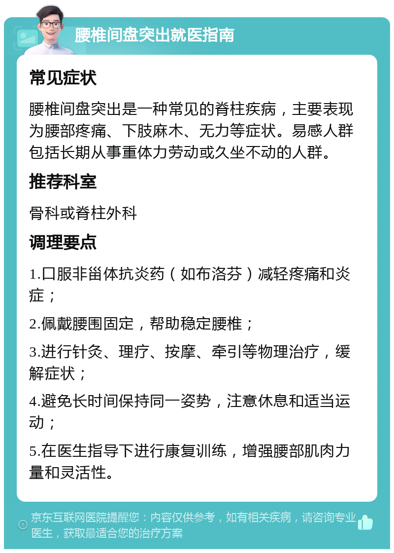 腰椎间盘突出就医指南 常见症状 腰椎间盘突出是一种常见的脊柱疾病，主要表现为腰部疼痛、下肢麻木、无力等症状。易感人群包括长期从事重体力劳动或久坐不动的人群。 推荐科室 骨科或脊柱外科 调理要点 1.口服非甾体抗炎药（如布洛芬）减轻疼痛和炎症； 2.佩戴腰围固定，帮助稳定腰椎； 3.进行针灸、理疗、按摩、牵引等物理治疗，缓解症状； 4.避免长时间保持同一姿势，注意休息和适当运动； 5.在医生指导下进行康复训练，增强腰部肌肉力量和灵活性。