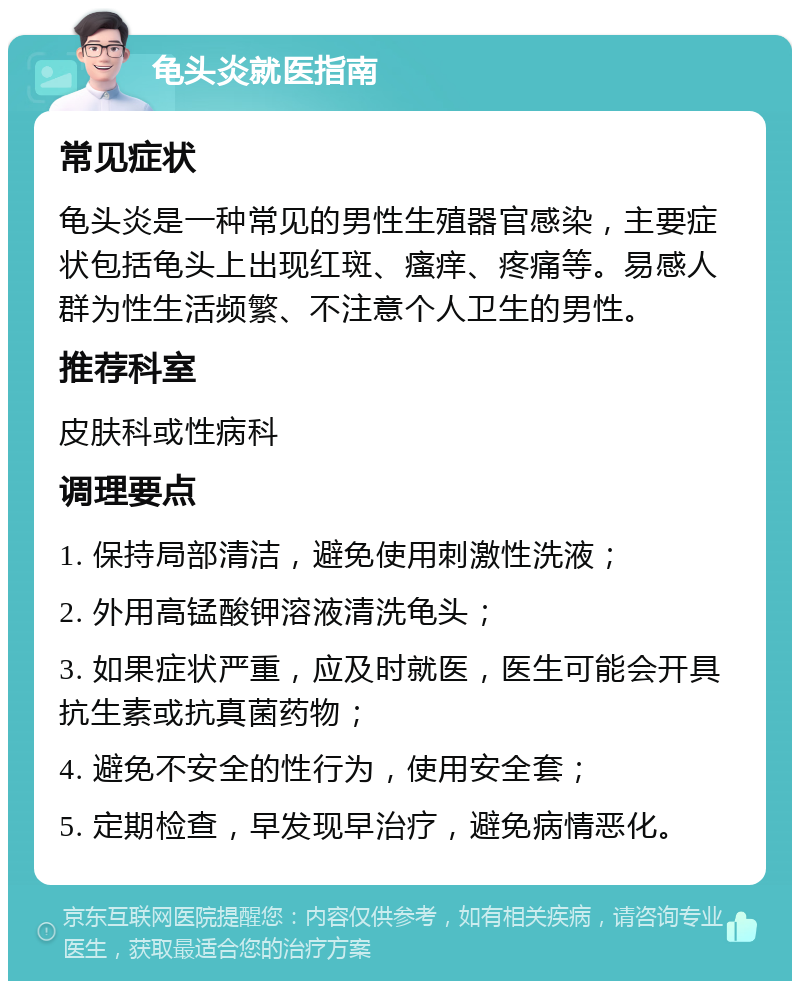 龟头炎就医指南 常见症状 龟头炎是一种常见的男性生殖器官感染，主要症状包括龟头上出现红斑、瘙痒、疼痛等。易感人群为性生活频繁、不注意个人卫生的男性。 推荐科室 皮肤科或性病科 调理要点 1. 保持局部清洁，避免使用刺激性洗液； 2. 外用高锰酸钾溶液清洗龟头； 3. 如果症状严重，应及时就医，医生可能会开具抗生素或抗真菌药物； 4. 避免不安全的性行为，使用安全套； 5. 定期检查，早发现早治疗，避免病情恶化。