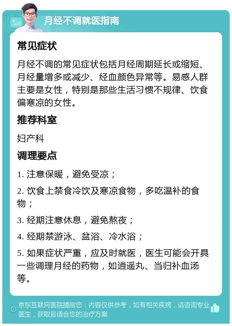 月经不调就医指南 常见症状 月经不调的常见症状包括月经周期延长或缩短、月经量增多或减少、经血颜色异常等。易感人群主要是女性，特别是那些生活习惯不规律、饮食偏寒凉的女性。 推荐科室 妇产科 调理要点 1. 注意保暖，避免受凉； 2. 饮食上禁食冷饮及寒凉食物，多吃温补的食物； 3. 经期注意休息，避免熬夜； 4. 经期禁游泳、盆浴、冷水浴； 5. 如果症状严重，应及时就医，医生可能会开具一些调理月经的药物，如逍遥丸、当归补血汤等。