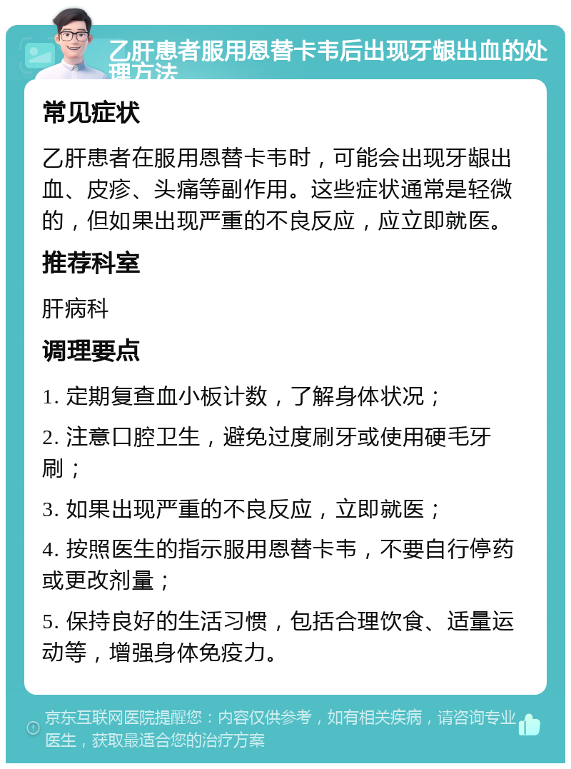 乙肝患者服用恩替卡韦后出现牙龈出血的处理方法 常见症状 乙肝患者在服用恩替卡韦时，可能会出现牙龈出血、皮疹、头痛等副作用。这些症状通常是轻微的，但如果出现严重的不良反应，应立即就医。 推荐科室 肝病科 调理要点 1. 定期复查血小板计数，了解身体状况； 2. 注意口腔卫生，避免过度刷牙或使用硬毛牙刷； 3. 如果出现严重的不良反应，立即就医； 4. 按照医生的指示服用恩替卡韦，不要自行停药或更改剂量； 5. 保持良好的生活习惯，包括合理饮食、适量运动等，增强身体免疫力。