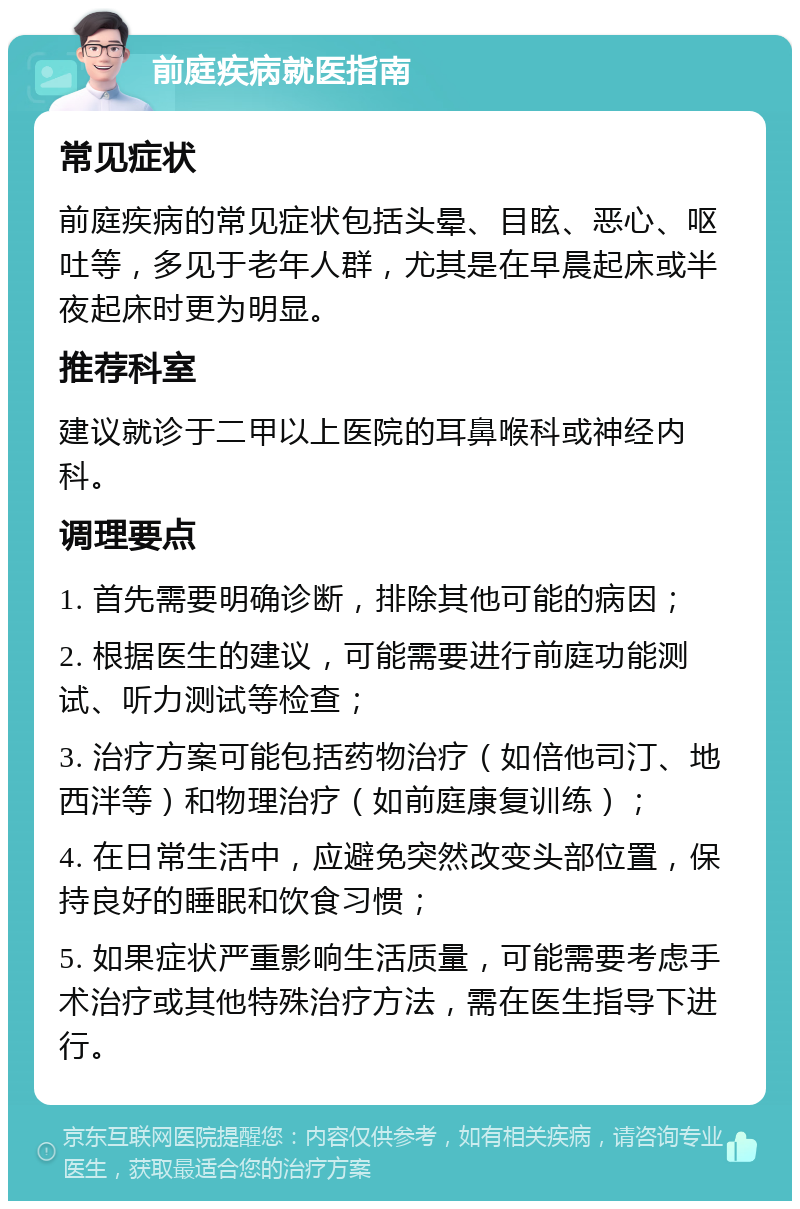 前庭疾病就医指南 常见症状 前庭疾病的常见症状包括头晕、目眩、恶心、呕吐等，多见于老年人群，尤其是在早晨起床或半夜起床时更为明显。 推荐科室 建议就诊于二甲以上医院的耳鼻喉科或神经内科。 调理要点 1. 首先需要明确诊断，排除其他可能的病因； 2. 根据医生的建议，可能需要进行前庭功能测试、听力测试等检查； 3. 治疗方案可能包括药物治疗（如倍他司汀、地西泮等）和物理治疗（如前庭康复训练）； 4. 在日常生活中，应避免突然改变头部位置，保持良好的睡眠和饮食习惯； 5. 如果症状严重影响生活质量，可能需要考虑手术治疗或其他特殊治疗方法，需在医生指导下进行。