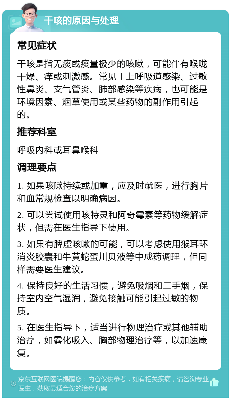 干咳的原因与处理 常见症状 干咳是指无痰或痰量极少的咳嗽，可能伴有喉咙干燥、痒或刺激感。常见于上呼吸道感染、过敏性鼻炎、支气管炎、肺部感染等疾病，也可能是环境因素、烟草使用或某些药物的副作用引起的。 推荐科室 呼吸内科或耳鼻喉科 调理要点 1. 如果咳嗽持续或加重，应及时就医，进行胸片和血常规检查以明确病因。 2. 可以尝试使用咳特灵和阿奇霉素等药物缓解症状，但需在医生指导下使用。 3. 如果有脾虚咳嗽的可能，可以考虑使用猴耳环消炎胶囊和牛黄蛇蛋川贝液等中成药调理，但同样需要医生建议。 4. 保持良好的生活习惯，避免吸烟和二手烟，保持室内空气湿润，避免接触可能引起过敏的物质。 5. 在医生指导下，适当进行物理治疗或其他辅助治疗，如雾化吸入、胸部物理治疗等，以加速康复。