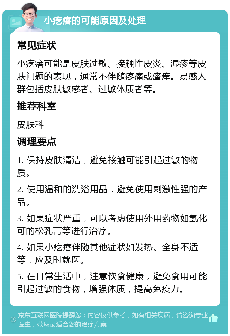 小疙瘩的可能原因及处理 常见症状 小疙瘩可能是皮肤过敏、接触性皮炎、湿疹等皮肤问题的表现，通常不伴随疼痛或瘙痒。易感人群包括皮肤敏感者、过敏体质者等。 推荐科室 皮肤科 调理要点 1. 保持皮肤清洁，避免接触可能引起过敏的物质。 2. 使用温和的洗浴用品，避免使用刺激性强的产品。 3. 如果症状严重，可以考虑使用外用药物如氢化可的松乳膏等进行治疗。 4. 如果小疙瘩伴随其他症状如发热、全身不适等，应及时就医。 5. 在日常生活中，注意饮食健康，避免食用可能引起过敏的食物，增强体质，提高免疫力。