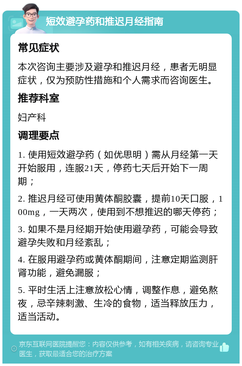 短效避孕药和推迟月经指南 常见症状 本次咨询主要涉及避孕和推迟月经，患者无明显症状，仅为预防性措施和个人需求而咨询医生。 推荐科室 妇产科 调理要点 1. 使用短效避孕药（如优思明）需从月经第一天开始服用，连服21天，停药七天后开始下一周期； 2. 推迟月经可使用黄体酮胶囊，提前10天口服，100mg，一天两次，使用到不想推迟的哪天停药； 3. 如果不是月经期开始使用避孕药，可能会导致避孕失败和月经紊乱； 4. 在服用避孕药或黄体酮期间，注意定期监测肝肾功能，避免漏服； 5. 平时生活上注意放松心情，调整作息，避免熬夜，忌辛辣刺激、生冷的食物，适当释放压力，适当活动。