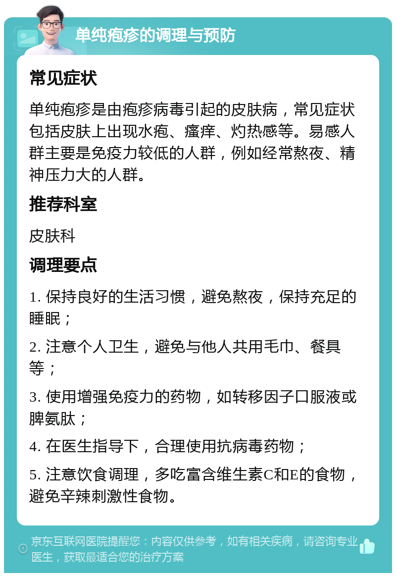 单纯疱疹的调理与预防 常见症状 单纯疱疹是由疱疹病毒引起的皮肤病，常见症状包括皮肤上出现水疱、瘙痒、灼热感等。易感人群主要是免疫力较低的人群，例如经常熬夜、精神压力大的人群。 推荐科室 皮肤科 调理要点 1. 保持良好的生活习惯，避免熬夜，保持充足的睡眠； 2. 注意个人卫生，避免与他人共用毛巾、餐具等； 3. 使用增强免疫力的药物，如转移因子口服液或脾氨肽； 4. 在医生指导下，合理使用抗病毒药物； 5. 注意饮食调理，多吃富含维生素C和E的食物，避免辛辣刺激性食物。