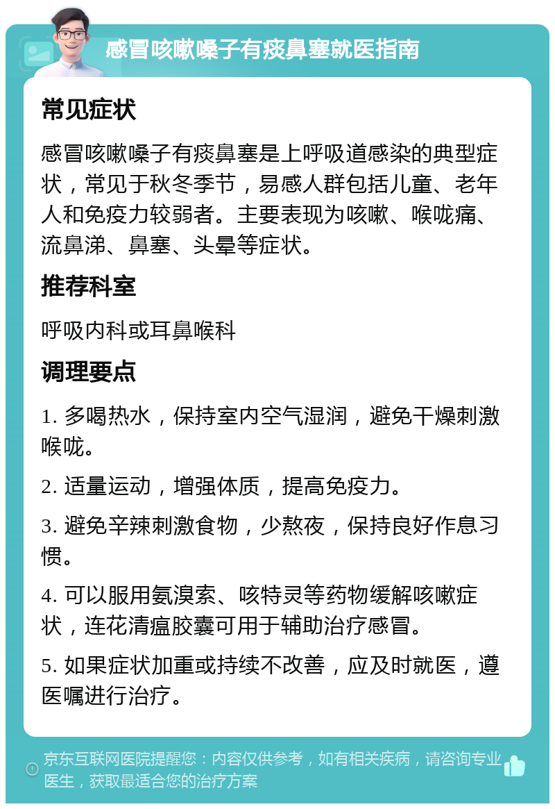 感冒咳嗽嗓子有痰鼻塞就医指南 常见症状 感冒咳嗽嗓子有痰鼻塞是上呼吸道感染的典型症状，常见于秋冬季节，易感人群包括儿童、老年人和免疫力较弱者。主要表现为咳嗽、喉咙痛、流鼻涕、鼻塞、头晕等症状。 推荐科室 呼吸内科或耳鼻喉科 调理要点 1. 多喝热水，保持室内空气湿润，避免干燥刺激喉咙。 2. 适量运动，增强体质，提高免疫力。 3. 避免辛辣刺激食物，少熬夜，保持良好作息习惯。 4. 可以服用氨溴索、咳特灵等药物缓解咳嗽症状，连花清瘟胶囊可用于辅助治疗感冒。 5. 如果症状加重或持续不改善，应及时就医，遵医嘱进行治疗。