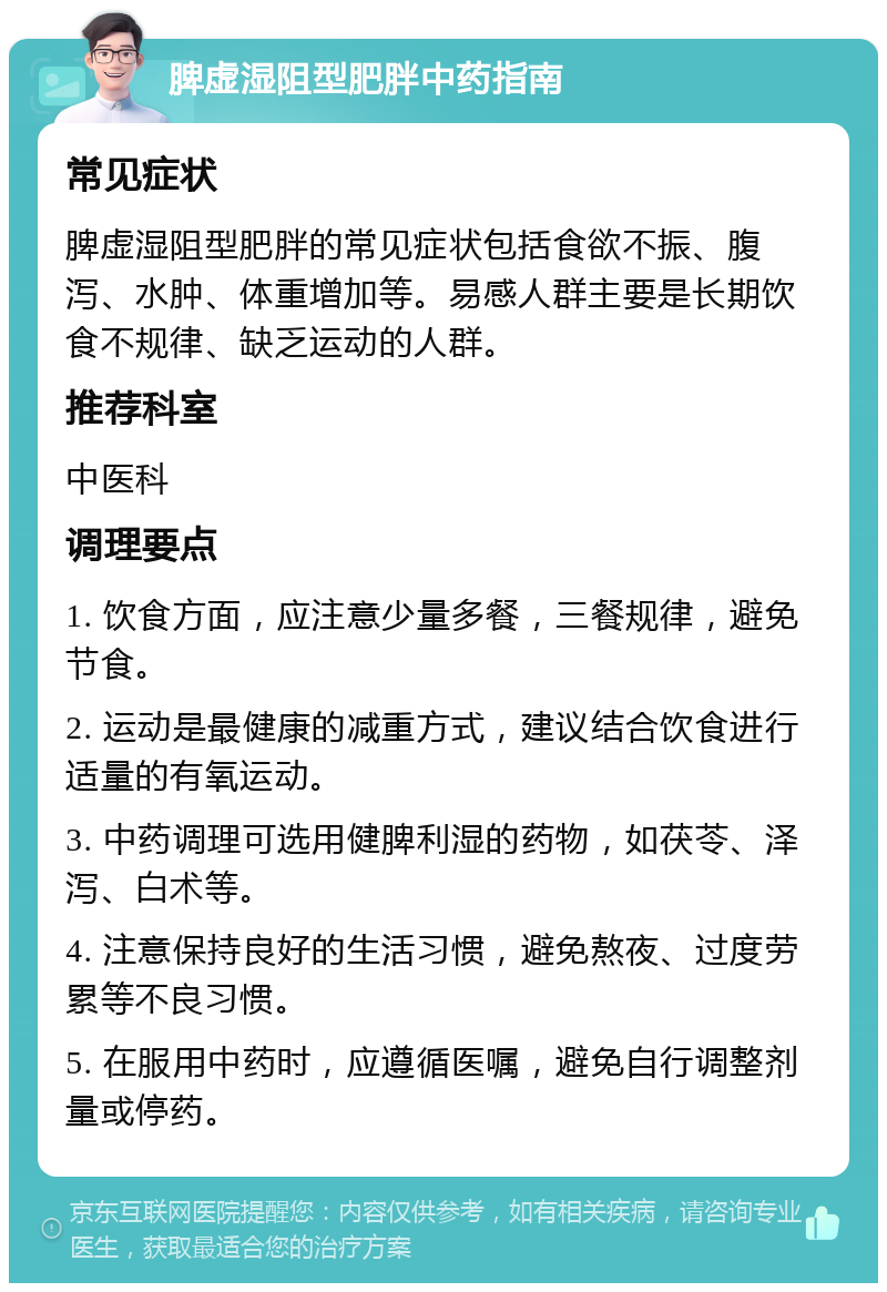 脾虚湿阻型肥胖中药指南 常见症状 脾虚湿阻型肥胖的常见症状包括食欲不振、腹泻、水肿、体重增加等。易感人群主要是长期饮食不规律、缺乏运动的人群。 推荐科室 中医科 调理要点 1. 饮食方面，应注意少量多餐，三餐规律，避免节食。 2. 运动是最健康的减重方式，建议结合饮食进行适量的有氧运动。 3. 中药调理可选用健脾利湿的药物，如茯苓、泽泻、白术等。 4. 注意保持良好的生活习惯，避免熬夜、过度劳累等不良习惯。 5. 在服用中药时，应遵循医嘱，避免自行调整剂量或停药。