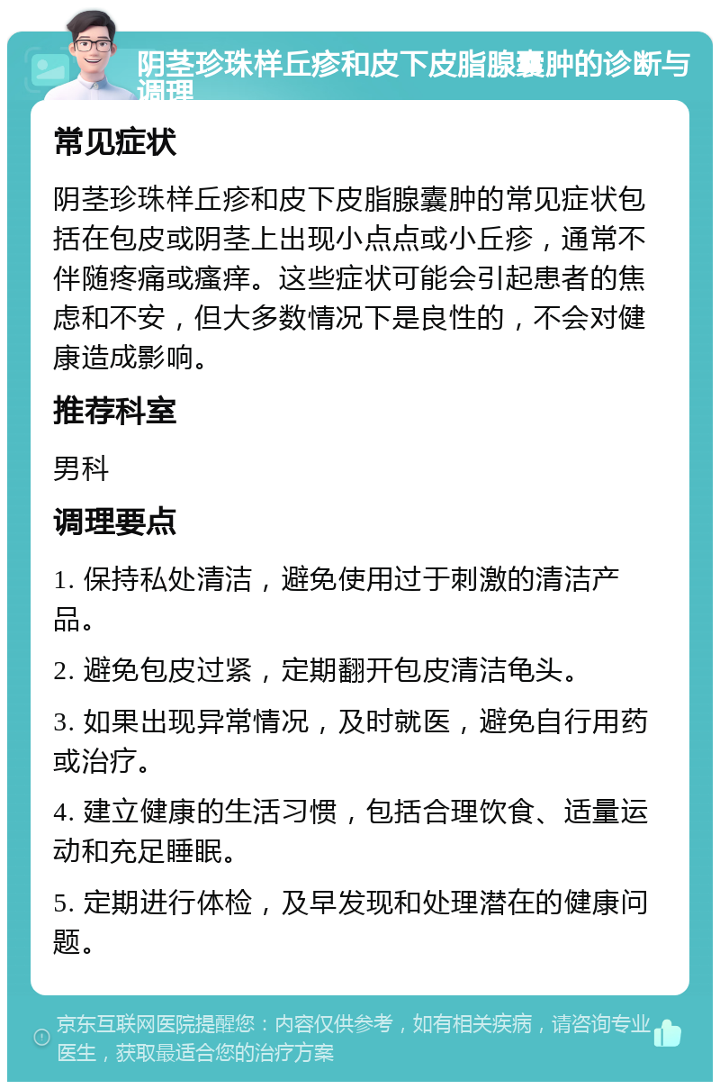 阴茎珍珠样丘疹和皮下皮脂腺囊肿的诊断与调理 常见症状 阴茎珍珠样丘疹和皮下皮脂腺囊肿的常见症状包括在包皮或阴茎上出现小点点或小丘疹，通常不伴随疼痛或瘙痒。这些症状可能会引起患者的焦虑和不安，但大多数情况下是良性的，不会对健康造成影响。 推荐科室 男科 调理要点 1. 保持私处清洁，避免使用过于刺激的清洁产品。 2. 避免包皮过紧，定期翻开包皮清洁龟头。 3. 如果出现异常情况，及时就医，避免自行用药或治疗。 4. 建立健康的生活习惯，包括合理饮食、适量运动和充足睡眠。 5. 定期进行体检，及早发现和处理潜在的健康问题。