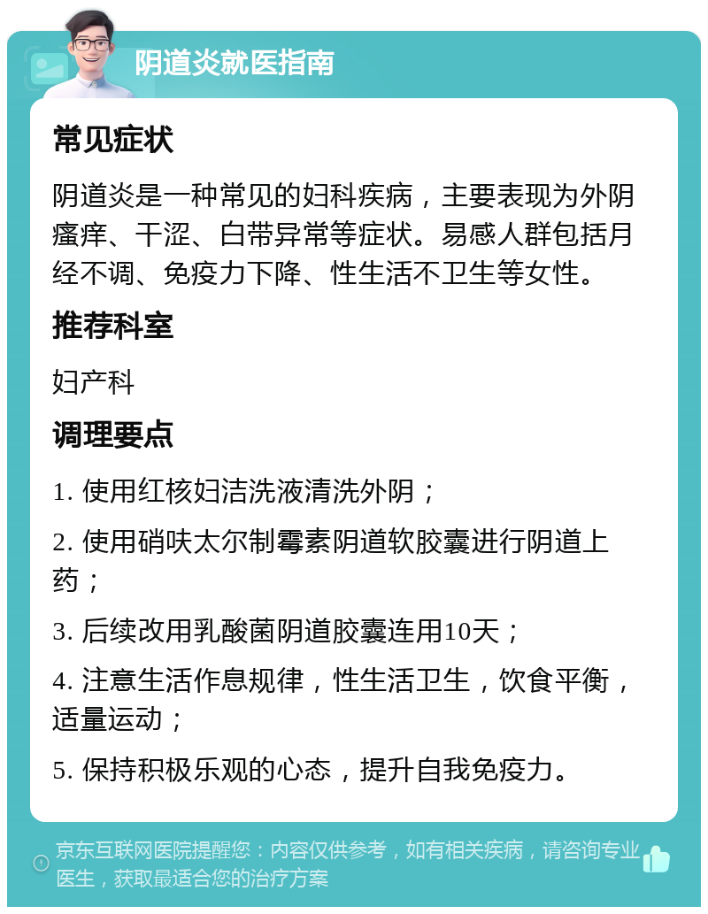 阴道炎就医指南 常见症状 阴道炎是一种常见的妇科疾病，主要表现为外阴瘙痒、干涩、白带异常等症状。易感人群包括月经不调、免疫力下降、性生活不卫生等女性。 推荐科室 妇产科 调理要点 1. 使用红核妇洁洗液清洗外阴； 2. 使用硝呋太尔制霉素阴道软胶囊进行阴道上药； 3. 后续改用乳酸菌阴道胶囊连用10天； 4. 注意生活作息规律，性生活卫生，饮食平衡，适量运动； 5. 保持积极乐观的心态，提升自我免疫力。