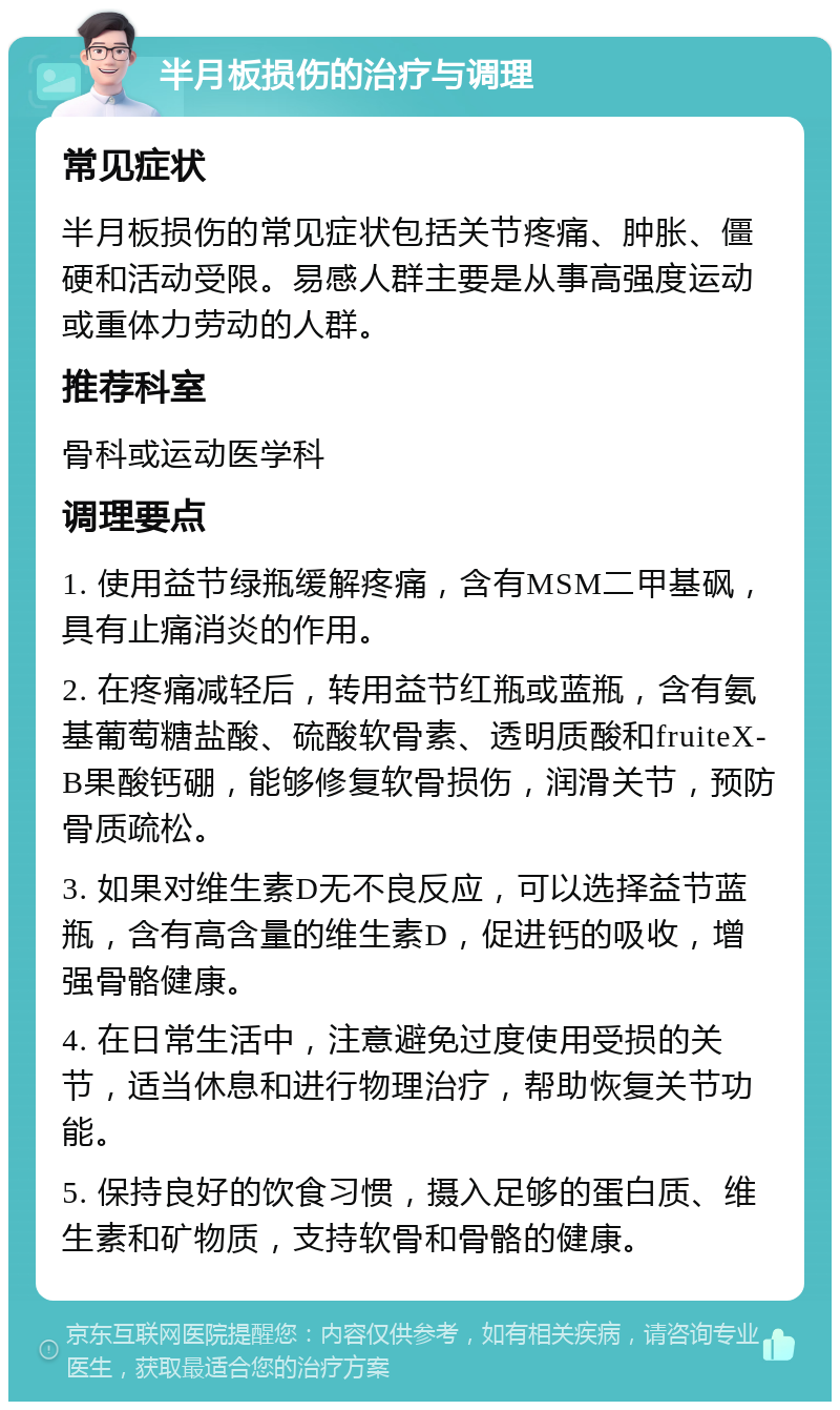 半月板损伤的治疗与调理 常见症状 半月板损伤的常见症状包括关节疼痛、肿胀、僵硬和活动受限。易感人群主要是从事高强度运动或重体力劳动的人群。 推荐科室 骨科或运动医学科 调理要点 1. 使用益节绿瓶缓解疼痛，含有MSM二甲基砜，具有止痛消炎的作用。 2. 在疼痛减轻后，转用益节红瓶或蓝瓶，含有氨基葡萄糖盐酸、硫酸软骨素、透明质酸和fruiteX-B果酸钙硼，能够修复软骨损伤，润滑关节，预防骨质疏松。 3. 如果对维生素D无不良反应，可以选择益节蓝瓶，含有高含量的维生素D，促进钙的吸收，增强骨骼健康。 4. 在日常生活中，注意避免过度使用受损的关节，适当休息和进行物理治疗，帮助恢复关节功能。 5. 保持良好的饮食习惯，摄入足够的蛋白质、维生素和矿物质，支持软骨和骨骼的健康。