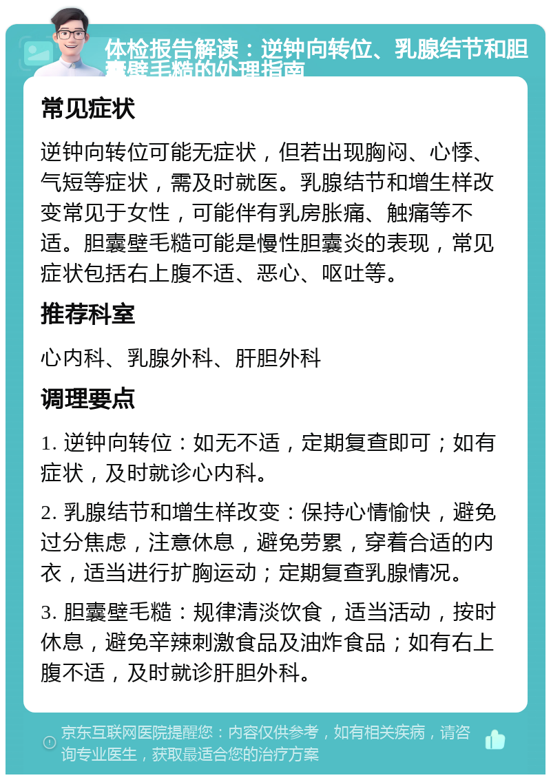 体检报告解读：逆钟向转位、乳腺结节和胆囊壁毛糙的处理指南 常见症状 逆钟向转位可能无症状，但若出现胸闷、心悸、气短等症状，需及时就医。乳腺结节和增生样改变常见于女性，可能伴有乳房胀痛、触痛等不适。胆囊壁毛糙可能是慢性胆囊炎的表现，常见症状包括右上腹不适、恶心、呕吐等。 推荐科室 心内科、乳腺外科、肝胆外科 调理要点 1. 逆钟向转位：如无不适，定期复查即可；如有症状，及时就诊心内科。 2. 乳腺结节和增生样改变：保持心情愉快，避免过分焦虑，注意休息，避免劳累，穿着合适的内衣，适当进行扩胸运动；定期复查乳腺情况。 3. 胆囊壁毛糙：规律清淡饮食，适当活动，按时休息，避免辛辣刺激食品及油炸食品；如有右上腹不适，及时就诊肝胆外科。