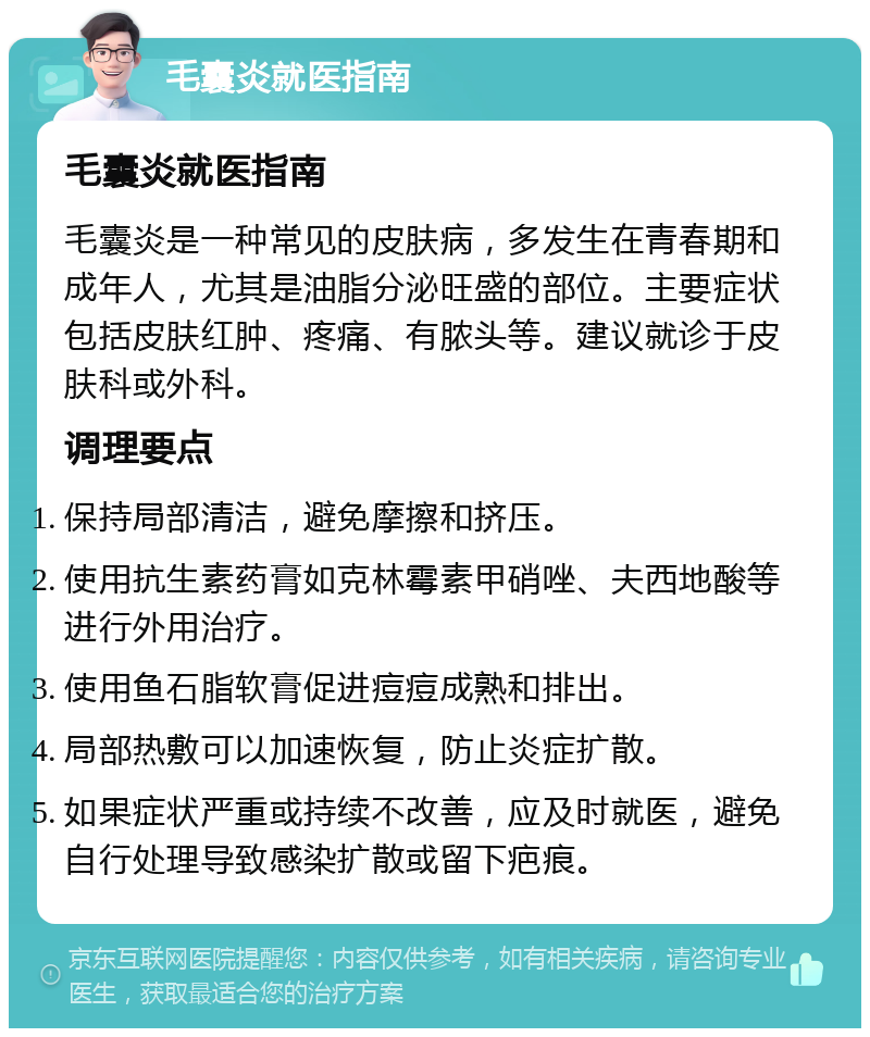 毛囊炎就医指南 毛囊炎就医指南 毛囊炎是一种常见的皮肤病，多发生在青春期和成年人，尤其是油脂分泌旺盛的部位。主要症状包括皮肤红肿、疼痛、有脓头等。建议就诊于皮肤科或外科。 调理要点 保持局部清洁，避免摩擦和挤压。 使用抗生素药膏如克林霉素甲硝唑、夫西地酸等进行外用治疗。 使用鱼石脂软膏促进痘痘成熟和排出。 局部热敷可以加速恢复，防止炎症扩散。 如果症状严重或持续不改善，应及时就医，避免自行处理导致感染扩散或留下疤痕。