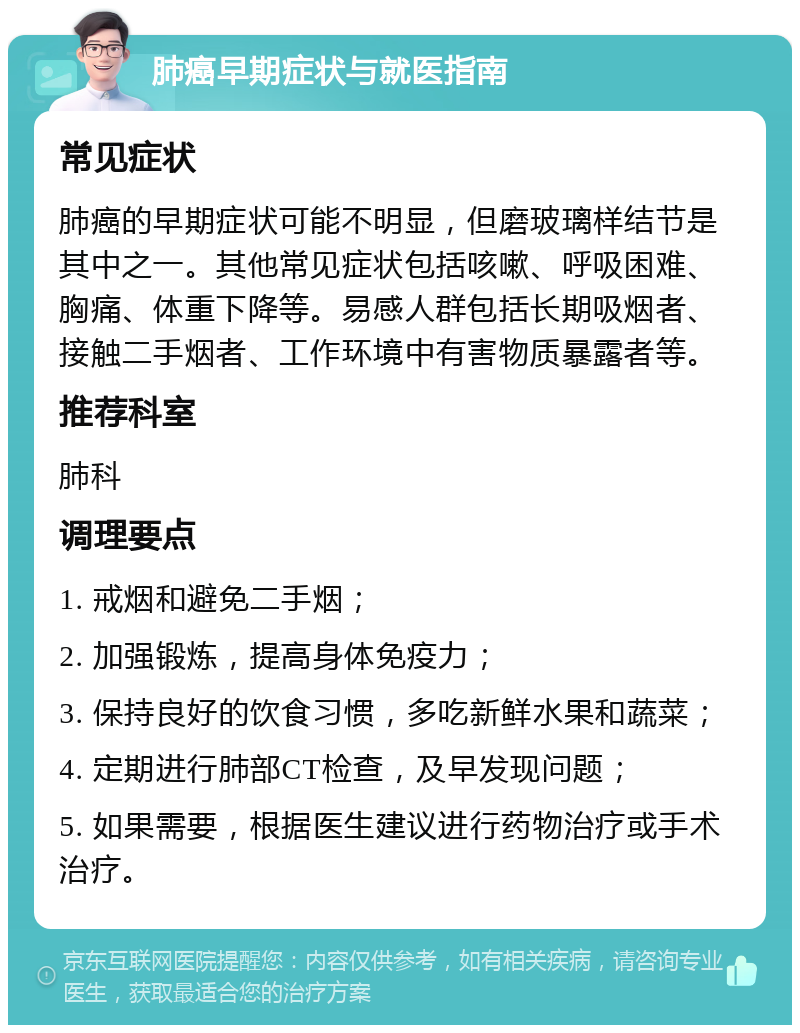 肺癌早期症状与就医指南 常见症状 肺癌的早期症状可能不明显，但磨玻璃样结节是其中之一。其他常见症状包括咳嗽、呼吸困难、胸痛、体重下降等。易感人群包括长期吸烟者、接触二手烟者、工作环境中有害物质暴露者等。 推荐科室 肺科 调理要点 1. 戒烟和避免二手烟； 2. 加强锻炼，提高身体免疫力； 3. 保持良好的饮食习惯，多吃新鲜水果和蔬菜； 4. 定期进行肺部CT检查，及早发现问题； 5. 如果需要，根据医生建议进行药物治疗或手术治疗。