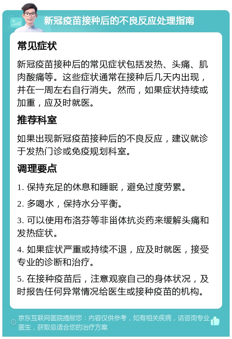 新冠疫苗接种后的不良反应处理指南 常见症状 新冠疫苗接种后的常见症状包括发热、头痛、肌肉酸痛等。这些症状通常在接种后几天内出现，并在一周左右自行消失。然而，如果症状持续或加重，应及时就医。 推荐科室 如果出现新冠疫苗接种后的不良反应，建议就诊于发热门诊或免疫规划科室。 调理要点 1. 保持充足的休息和睡眠，避免过度劳累。 2. 多喝水，保持水分平衡。 3. 可以使用布洛芬等非甾体抗炎药来缓解头痛和发热症状。 4. 如果症状严重或持续不退，应及时就医，接受专业的诊断和治疗。 5. 在接种疫苗后，注意观察自己的身体状况，及时报告任何异常情况给医生或接种疫苗的机构。