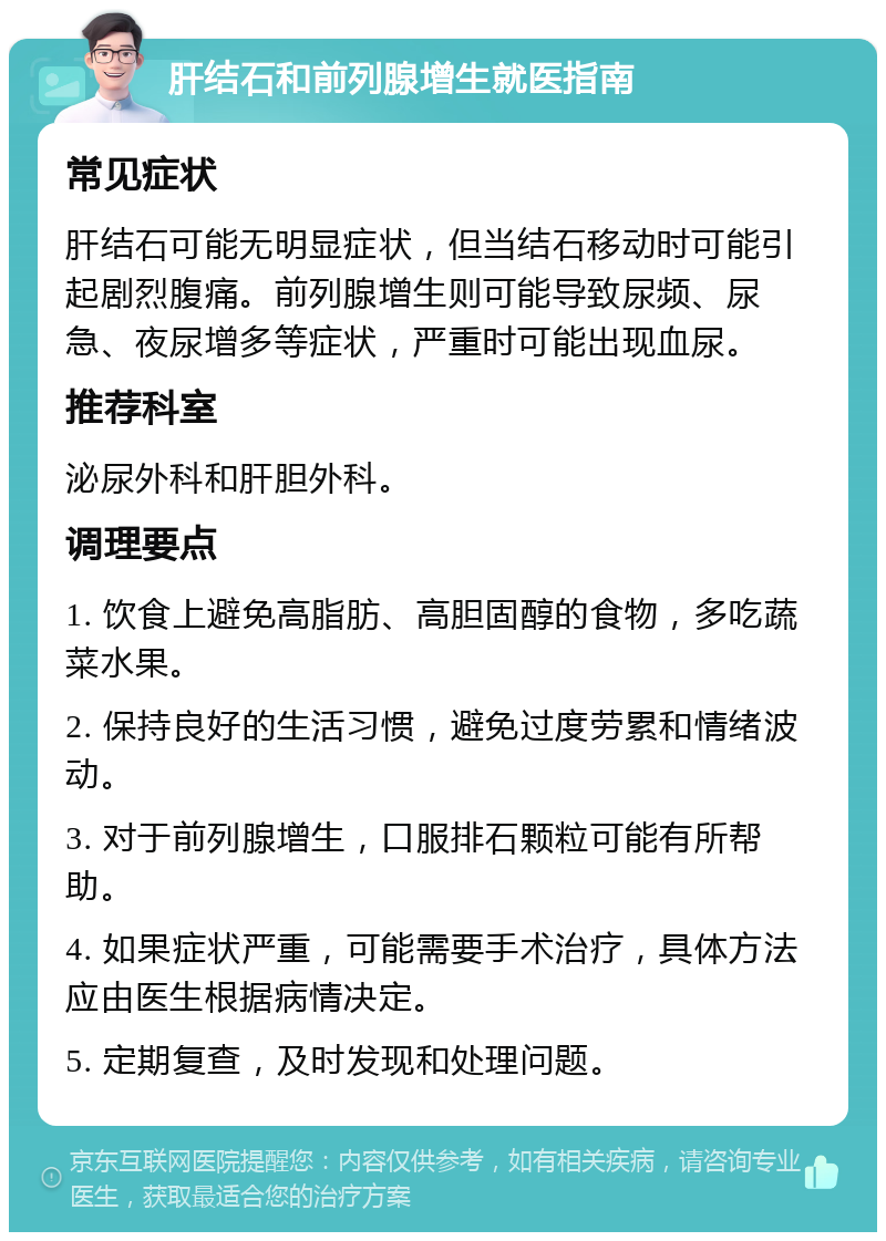 肝结石和前列腺增生就医指南 常见症状 肝结石可能无明显症状，但当结石移动时可能引起剧烈腹痛。前列腺增生则可能导致尿频、尿急、夜尿增多等症状，严重时可能出现血尿。 推荐科室 泌尿外科和肝胆外科。 调理要点 1. 饮食上避免高脂肪、高胆固醇的食物，多吃蔬菜水果。 2. 保持良好的生活习惯，避免过度劳累和情绪波动。 3. 对于前列腺增生，口服排石颗粒可能有所帮助。 4. 如果症状严重，可能需要手术治疗，具体方法应由医生根据病情决定。 5. 定期复查，及时发现和处理问题。