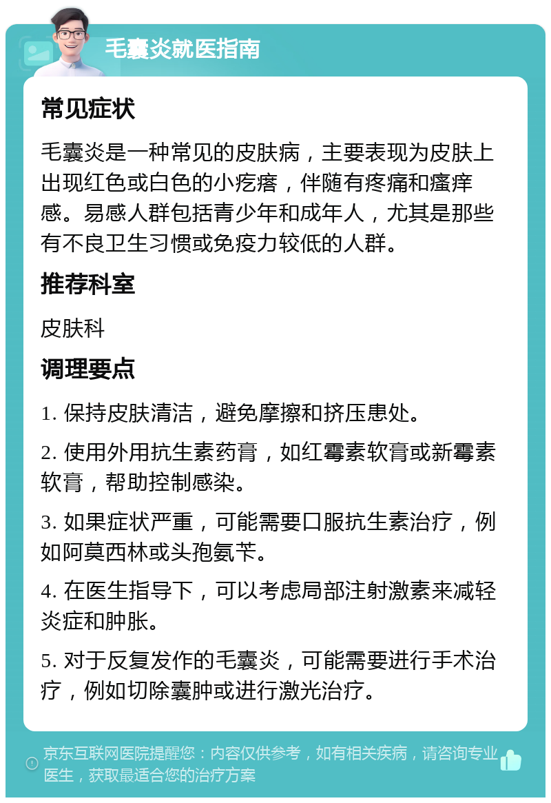 毛囊炎就医指南 常见症状 毛囊炎是一种常见的皮肤病，主要表现为皮肤上出现红色或白色的小疙瘩，伴随有疼痛和瘙痒感。易感人群包括青少年和成年人，尤其是那些有不良卫生习惯或免疫力较低的人群。 推荐科室 皮肤科 调理要点 1. 保持皮肤清洁，避免摩擦和挤压患处。 2. 使用外用抗生素药膏，如红霉素软膏或新霉素软膏，帮助控制感染。 3. 如果症状严重，可能需要口服抗生素治疗，例如阿莫西林或头孢氨苄。 4. 在医生指导下，可以考虑局部注射激素来减轻炎症和肿胀。 5. 对于反复发作的毛囊炎，可能需要进行手术治疗，例如切除囊肿或进行激光治疗。