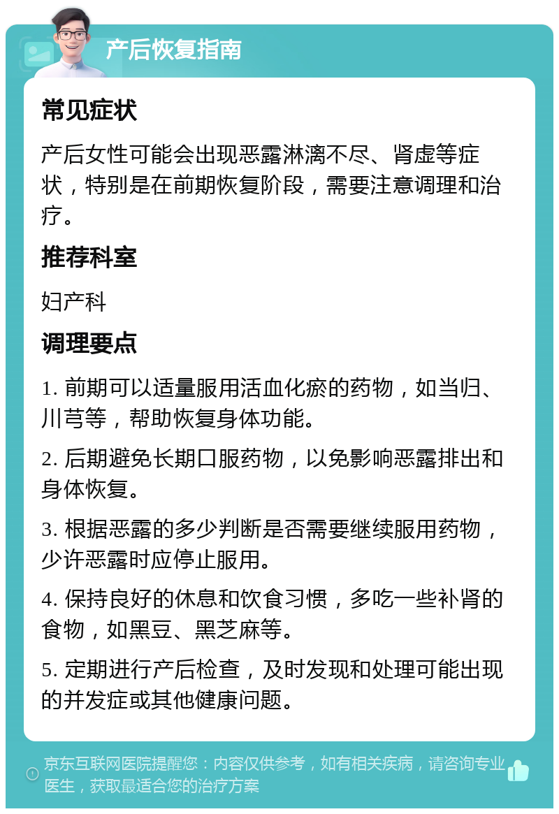 产后恢复指南 常见症状 产后女性可能会出现恶露淋漓不尽、肾虚等症状，特别是在前期恢复阶段，需要注意调理和治疗。 推荐科室 妇产科 调理要点 1. 前期可以适量服用活血化瘀的药物，如当归、川芎等，帮助恢复身体功能。 2. 后期避免长期口服药物，以免影响恶露排出和身体恢复。 3. 根据恶露的多少判断是否需要继续服用药物，少许恶露时应停止服用。 4. 保持良好的休息和饮食习惯，多吃一些补肾的食物，如黑豆、黑芝麻等。 5. 定期进行产后检查，及时发现和处理可能出现的并发症或其他健康问题。