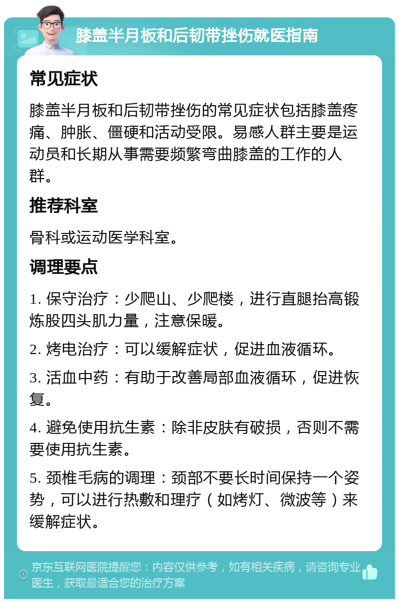 膝盖半月板和后韧带挫伤就医指南 常见症状 膝盖半月板和后韧带挫伤的常见症状包括膝盖疼痛、肿胀、僵硬和活动受限。易感人群主要是运动员和长期从事需要频繁弯曲膝盖的工作的人群。 推荐科室 骨科或运动医学科室。 调理要点 1. 保守治疗：少爬山、少爬楼，进行直腿抬高锻炼股四头肌力量，注意保暖。 2. 烤电治疗：可以缓解症状，促进血液循环。 3. 活血中药：有助于改善局部血液循环，促进恢复。 4. 避免使用抗生素：除非皮肤有破损，否则不需要使用抗生素。 5. 颈椎毛病的调理：颈部不要长时间保持一个姿势，可以进行热敷和理疗（如烤灯、微波等）来缓解症状。