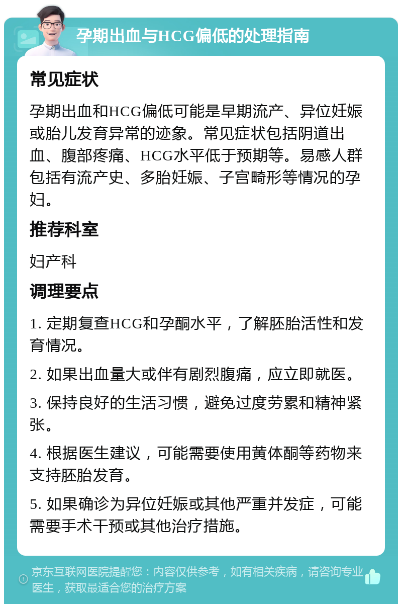 孕期出血与HCG偏低的处理指南 常见症状 孕期出血和HCG偏低可能是早期流产、异位妊娠或胎儿发育异常的迹象。常见症状包括阴道出血、腹部疼痛、HCG水平低于预期等。易感人群包括有流产史、多胎妊娠、子宫畸形等情况的孕妇。 推荐科室 妇产科 调理要点 1. 定期复查HCG和孕酮水平，了解胚胎活性和发育情况。 2. 如果出血量大或伴有剧烈腹痛，应立即就医。 3. 保持良好的生活习惯，避免过度劳累和精神紧张。 4. 根据医生建议，可能需要使用黄体酮等药物来支持胚胎发育。 5. 如果确诊为异位妊娠或其他严重并发症，可能需要手术干预或其他治疗措施。