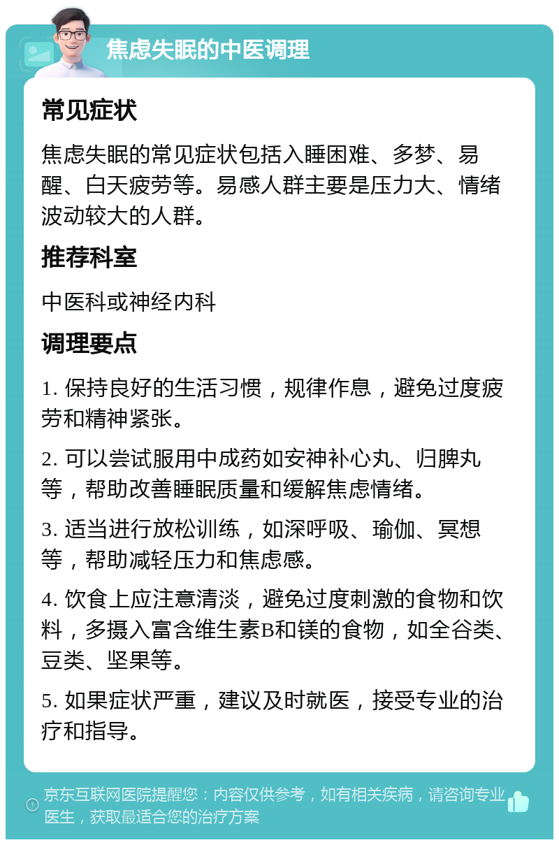 焦虑失眠的中医调理 常见症状 焦虑失眠的常见症状包括入睡困难、多梦、易醒、白天疲劳等。易感人群主要是压力大、情绪波动较大的人群。 推荐科室 中医科或神经内科 调理要点 1. 保持良好的生活习惯，规律作息，避免过度疲劳和精神紧张。 2. 可以尝试服用中成药如安神补心丸、归脾丸等，帮助改善睡眠质量和缓解焦虑情绪。 3. 适当进行放松训练，如深呼吸、瑜伽、冥想等，帮助减轻压力和焦虑感。 4. 饮食上应注意清淡，避免过度刺激的食物和饮料，多摄入富含维生素B和镁的食物，如全谷类、豆类、坚果等。 5. 如果症状严重，建议及时就医，接受专业的治疗和指导。