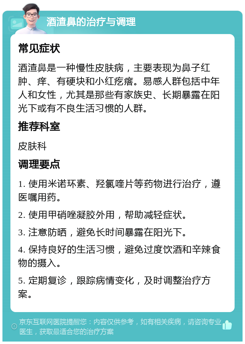 酒渣鼻的治疗与调理 常见症状 酒渣鼻是一种慢性皮肤病，主要表现为鼻子红肿、痒、有硬块和小红疙瘩。易感人群包括中年人和女性，尤其是那些有家族史、长期暴露在阳光下或有不良生活习惯的人群。 推荐科室 皮肤科 调理要点 1. 使用米诺环素、羟氯喹片等药物进行治疗，遵医嘱用药。 2. 使用甲硝唑凝胶外用，帮助减轻症状。 3. 注意防晒，避免长时间暴露在阳光下。 4. 保持良好的生活习惯，避免过度饮酒和辛辣食物的摄入。 5. 定期复诊，跟踪病情变化，及时调整治疗方案。