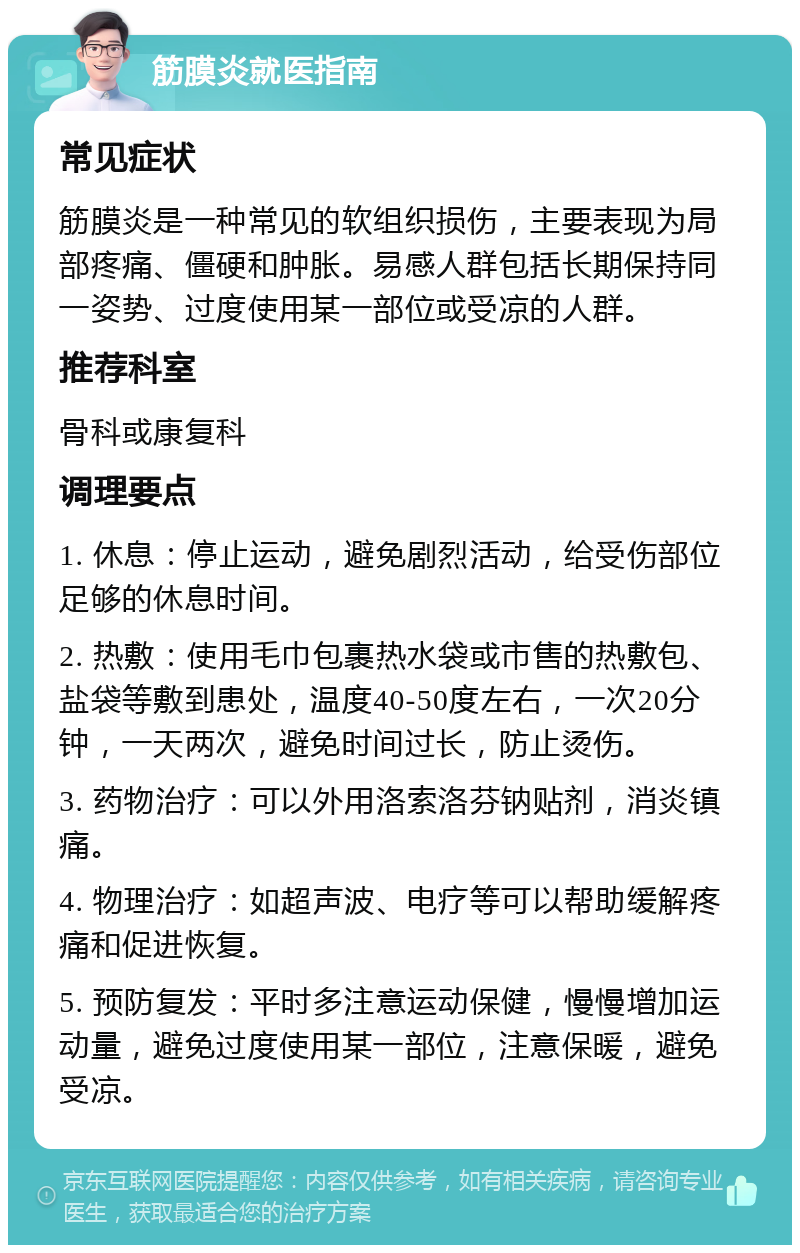 筋膜炎就医指南 常见症状 筋膜炎是一种常见的软组织损伤，主要表现为局部疼痛、僵硬和肿胀。易感人群包括长期保持同一姿势、过度使用某一部位或受凉的人群。 推荐科室 骨科或康复科 调理要点 1. 休息：停止运动，避免剧烈活动，给受伤部位足够的休息时间。 2. 热敷：使用毛巾包裹热水袋或市售的热敷包、盐袋等敷到患处，温度40-50度左右，一次20分钟，一天两次，避免时间过长，防止烫伤。 3. 药物治疗：可以外用洛索洛芬钠贴剂，消炎镇痛。 4. 物理治疗：如超声波、电疗等可以帮助缓解疼痛和促进恢复。 5. 预防复发：平时多注意运动保健，慢慢增加运动量，避免过度使用某一部位，注意保暖，避免受凉。