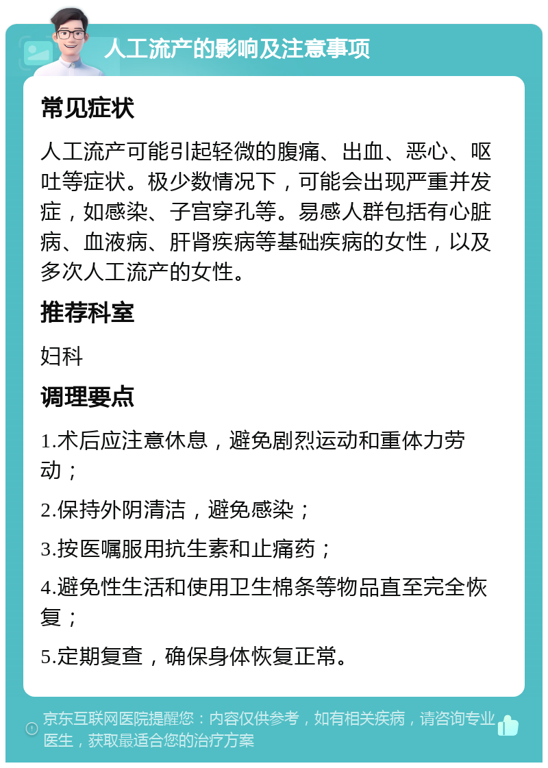 人工流产的影响及注意事项 常见症状 人工流产可能引起轻微的腹痛、出血、恶心、呕吐等症状。极少数情况下，可能会出现严重并发症，如感染、子宫穿孔等。易感人群包括有心脏病、血液病、肝肾疾病等基础疾病的女性，以及多次人工流产的女性。 推荐科室 妇科 调理要点 1.术后应注意休息，避免剧烈运动和重体力劳动； 2.保持外阴清洁，避免感染； 3.按医嘱服用抗生素和止痛药； 4.避免性生活和使用卫生棉条等物品直至完全恢复； 5.定期复查，确保身体恢复正常。