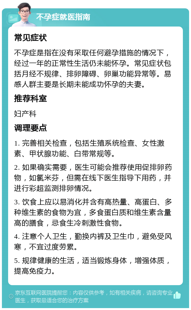 不孕症就医指南 常见症状 不孕症是指在没有采取任何避孕措施的情况下，经过一年的正常性生活仍未能怀孕。常见症状包括月经不规律、排卵障碍、卵巢功能异常等。易感人群主要是长期未能成功怀孕的夫妻。 推荐科室 妇产科 调理要点 1. 完善相关检查，包括生殖系统检查、女性激素、甲状腺功能、白带常规等。 2. 如果确实需要，医生可能会推荐使用促排卵药物，如氯米芬，但需在线下医生指导下用药，并进行彩超监测排卵情况。 3. 饮食上应以易消化并含有高热量、高蛋白、多种维生素的食物为宜，多食蛋白质和维生素含量高的膳食，忌食生冷刺激性食物。 4. 注意个人卫生，勤换内裤及卫生巾，避免受风寒，不宜过度劳累。 5. 规律健康的生活，适当锻炼身体，增强体质，提高免疫力。