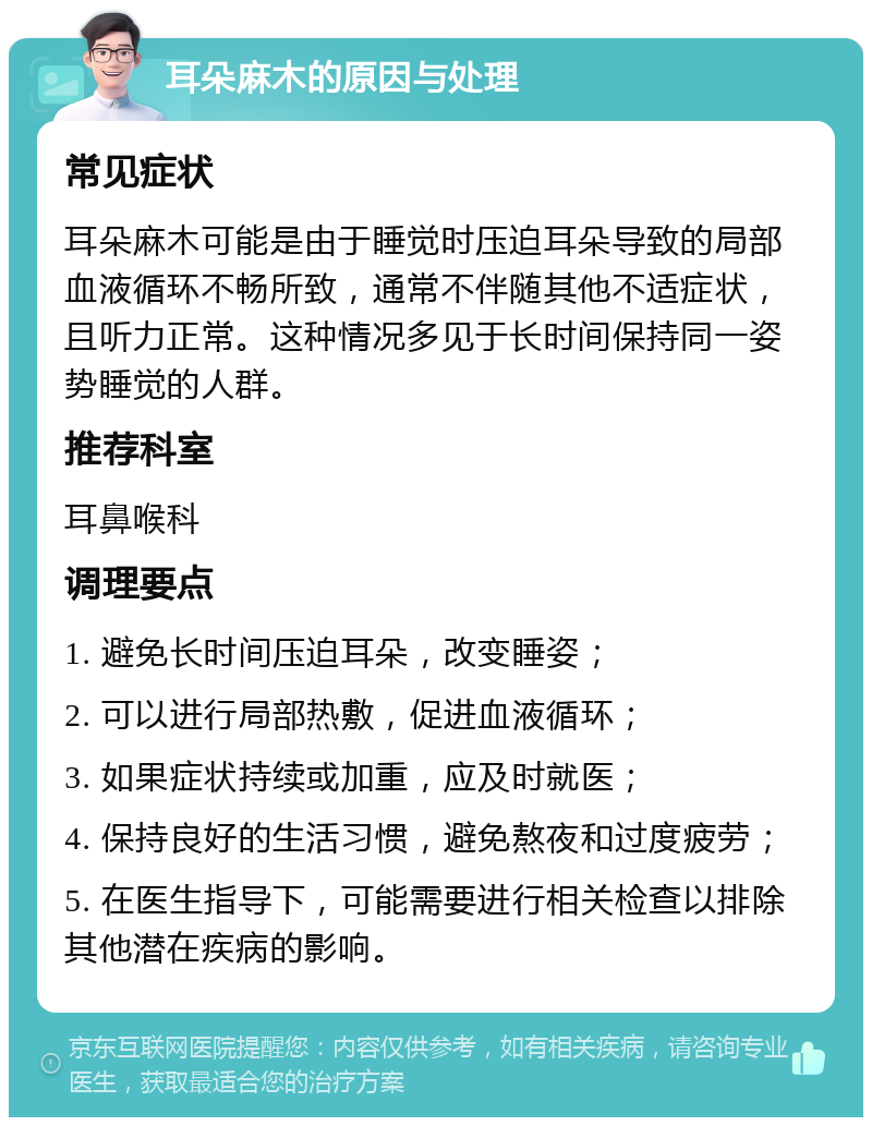 耳朵麻木的原因与处理 常见症状 耳朵麻木可能是由于睡觉时压迫耳朵导致的局部血液循环不畅所致，通常不伴随其他不适症状，且听力正常。这种情况多见于长时间保持同一姿势睡觉的人群。 推荐科室 耳鼻喉科 调理要点 1. 避免长时间压迫耳朵，改变睡姿； 2. 可以进行局部热敷，促进血液循环； 3. 如果症状持续或加重，应及时就医； 4. 保持良好的生活习惯，避免熬夜和过度疲劳； 5. 在医生指导下，可能需要进行相关检查以排除其他潜在疾病的影响。